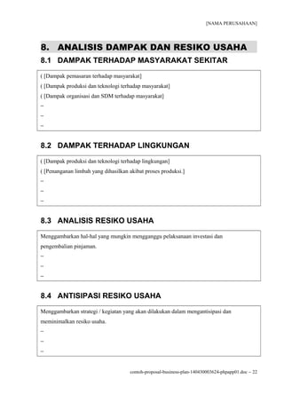 [NAMA PERUSAHAAN]
8. ANALISIS DAMPAK DAN RESIKO USAHA
8.1 DAMPAK TERHADAP MASYARAKAT SEKITAR
( [Dampak pemasaran terhadap masyarakat]
( [Dampak produksi dan teknologi terhadap masyarakat]
( [Dampak organisasi dan SDM terhadap masyarakat]
−
−
−
8.2 DAMPAK TERHADAP LINGKUNGAN
( [Dampak produksi dan teknologi terhadap lingkungan]
( [Penanganan limbah yang dihasilkan akibat proses produksi.]
−
−
−
8.3 ANALISIS RESIKO USAHA
Menggambarkan hal-hal yang mungkin mengganggu pelaksanaan investasi dan
pengembalian pinjaman.
−
−
−
8.4 ANTISIPASI RESIKO USAHA
Menggambarkan strategi / kegiatan yang akan dilakukan dalam mengantisipasi dan
meminimalkan resiko usaha.
−
−
−
contoh-proposal-business-plan-140430003624-phpapp01.doc − 22
 