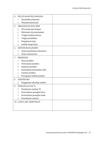 [NAMA PERUSAHAAN]
4. PELAYANAN PELANGGAN
( Keramahan pelayanan
( Pelayanan purna jual
5. ORGANISASI DAN SDM
( Wewenang dan delegasi
( Rekrutmen dan penempatan
( Tingkat keahlian khusus
( Tingkat pendidikan
( Pengalaman kerja
( Jumlah tenaga kerja
6. SISTEM MANAJEMEN
( Sistem pembukuan (akuntansi)
( Sistem administrasi
7. PRODUKSI
( Biaya produksi
( Perencanaan produksi
( Kapasitas produksi
( Kemampuan pemenuhan order
( Fasilitas produksi
( Penanganan limbah produksi
8. TEKNOLOGI
( Penggunaan teknologi modern
9. PEMANFAATAN TI
( Pemahaman manfaat TI
( Ketersediaan perangkat keras
( Ketersediaan perangkat lunak
( Kemampuan operator
10. LAIN-LAIN, SEBUTKAN:
contoh-proposal-business-plan-140430003624-phpapp01.doc − 26
 