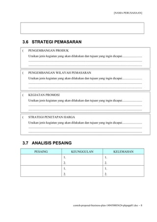 [NAMA PERUSAHAAN]
3.6 STRATEGI PEMASARAN
( PENGEMBANGAN PRODUK
Uraikan jenis kegiatan yang akan dilakukan dan tujuan yang ingin dicapai.........................
...............................................................................................................................................
...............................................................................................................................................
( PENGEMBANGAN WILAYAH PEMASARAN
Uraikan jenis kegiatan yang akan dilakukan dan tujuan yang ingin dicapai.........................
...............................................................................................................................................
...............................................................................................................................................
( KEGIATAN PROMOSI
Uraikan jenis kegiatan yang akan dilakukan dan tujuan yang ingin dicapai.........................
...............................................................................................................................................
...............................................................................................................................................
( STRATEGI PENETAPAN HARGA
Uraikan jenis kegiatan yang akan dilakukan dan tujuan yang ingin dicapai.........................
...............................................................................................................................................
...............................................................................................................................................
3.7 ANALISIS PESAING
PESAING KEUNGGULAN KELEMAHAN
1.
2.
1.
2.
1.
2.
1.
2.
contoh-proposal-business-plan-140430003624-phpapp01.doc − 8
 