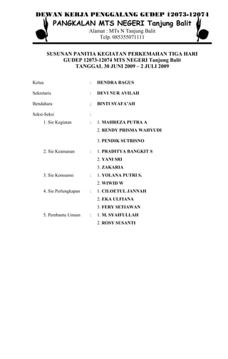 DEWAN KERJA PENGGALANG GUDEP 12073-12074
PANGKALAN MTS NEGERI Tanjung Balit
Alamat : MTs N Tanjung Balit
Telp. 085355071111
SUSUNAN PANITIA KEGIATAN PERKEMAHAN TIGA HARI
GUDEP 12073-12074 MTS NEGERI Tanjung Balit
TANGGAL 30 JUNI 2009 – 2 JULI 2009
Ketua : HENDRA BAGUS
Sekretaris : DEVI NUR AVILAH
Bendahara ; BINTI SYAFA’AH
Seksi-Seksi :
1. Sie Kegiatan : 1. MAHREZA PUTRA A
2. RENDY PRISMA WAHYUDI
3. PENDIK SUTRISNO
2. Sie Keamanan : 1. PRADITYA BANGKIT S
2. YANI SRI
3. ZAKARIA
3. Sie Konsumsi : 1. YOLANA PUTRI S.
2. WIWID W
4. Sie Perlengkapan : 1. CILOETUL JANNAH
2. EKA ULFIANA
3. FERY SETIAWAN
5. Pembantu Umum : 1. M. SYAIFULLAH
2. ROSY SUSANTI
 