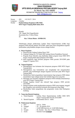 PEMERINTAH KABUPATEN JOMBANG
DINAS PENDIDIKAN
UPTD SEKOLAH MENENGAH PERTAMA NEGERI Tanjung Balit
Ds. Mancar Telp. (0321) 866080
KECAMATAN TANJUNG BALIT Kode Pos 61481 Email : Tanjung
Balit1_2005@yahoo.co.id
Nomor : 420 / / 415.30.57 / 2014
Lampiran : 2 lembar
Perihal : Pemberitahuan Kegiatan LDK OSIS
MTS Negeri Tanjung Balit tahun 2014
Kepada
Yth. Bapak Wali NagariKatialo
Kecamatan Kec. X Koto Diatas
Di
Kec. X Koto Diatas - JOMBANG
Sehubungan dengan pelaksanaan Latihan Dasar Kepemimpinan (LDK) bagi
pengurus OSIS periode jabatan 2014/2009, maka kami akan mengadakan kegiatan
perkemahan yang diadakan dengan rincian sebagai berikut:
A. Dasar Kegiatan
a. Pancasila dan Undang-Undang Dasar 1945
b. Undang-Undang No. 20 Tahun 2003 tentang Sistem Pendidikan Nasional
c. Program Kerja Sekolah yang dijabarkan dalam program kerja OSIS MTS
Negeri Tanjung Balit tahun pelajaran 2014/2009
d. Hasil keputusan rapat bersama pengurus OSIS periode 2014/2009 pada
tanggal 23 Agustus 2014
B. Tujuan Kegiatan
a. Meningkatkan rasa keimanan dan ketaqwaan pengurus OSIS MTS Negeri
Tanjung Balit;
b. Meningkatkan rasa kemandirian saat menghadapi dan menyelesaikan
masalah yang berhubungan dengan kegiatan kesiswaan pada MTS Negeri
Tanjung Balit;
c. Memberikan bekal pengetahuan kepemimpinan bagi pengurus OSIS dalam
menjalankan tugas sebagai pioner dan tauladan bagi siswa yang lain;
d. Memupuk rasa memiliki (andarbeni) pengurus OSIS terhadap almamaternya
yaitu MTS Negeri Tanjung Balit.
e. Sebagai kegiatan kreatif dan rekreatif bagi pengurus OSIS periode
2014/2009;
f. Sebagai kegiatan untuk pembentukan pengurus OSIS yang tanggap, tangguh
dan trengginas serta memiliki keimanan dan ketaqwaan yang tinggi
g. Memberikan bekal pengetahuan dan pengenalan wisata alam Kabupaten
Jombang
C. Nama dan Bentuk Kegiatan
a. Nama Kegiatan : Latihan Dasar Kepemimpinan (LDK) OSIS MTS
Negeri Tanjung Balit Periode 2014/2009
b. Bentuk Kegiatan : Perkemahan Jum’at – Sabtu
D. Pelaksanaan Kegiatan
a. Hari : Jum’at – Sabtu
b. Tanggal : 29 – 30 Agustus 2014
c. Jam : 14.00 WIB (Jum’at) s.d. 14.00 WIB (Sabtu)
d. Tempat : Ds. Katialo – Kec. Kec. X Koto Diatas – Jombang
e. Acara : Susunan Acara terlampir
 