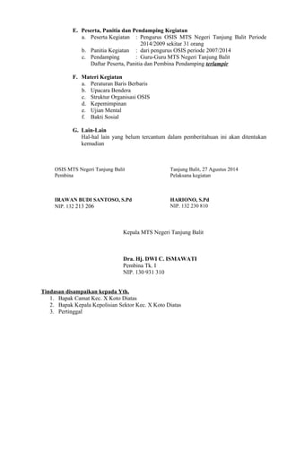 E. Peserta, Panitia dan Pendamping Kegiatan
a. Peserta Kegiatan : Pengurus OSIS MTS Negeri Tanjung Balit Periode
2014/2009 sekitar 31 orang
b. Panitia Kegiatan : dari pengurus OSIS periode 2007/2014
c. Pendamping : Guru-Guru MTS Negeri Tanjung Balit
Daftar Peserta, Panitia dan Pembina Pendamping terlampir
F. Materi Kegiatan
a. Peraturan Baris Berbaris
b. Upacara Bendera
c. Struktur Organisasi OSIS
d. Kepemimpinan
e. Ujian Mental
f. Bakti Sosial
G. Lain-Lain
Hal-hal lain yang belum tercantum dalam pemberitahuan ini akan ditentukan
kemudian
OSIS MTS Negeri Tanjung Balit
Pembina
IRAWAN BUDI SANTOSO, S.Pd
NIP. 132 213 206
Tanjung Balit, 27 Agustus 2014
Pelaksana kegiatan
HARIONO, S.Pd
NIP. 132 230 810
Kepala MTS Negeri Tanjung Balit
Dra. Hj. DWI C. ISMAWATI
Pembina Tk. I
NIP. 130 931 310
Tindasan disampaikan kepada Yth.
1. Bapak Camat Kec. X Koto Diatas
2. Bapak Kepala Kepolisian Sektor Kec. X Koto Diatas
3. Pertinggal
 