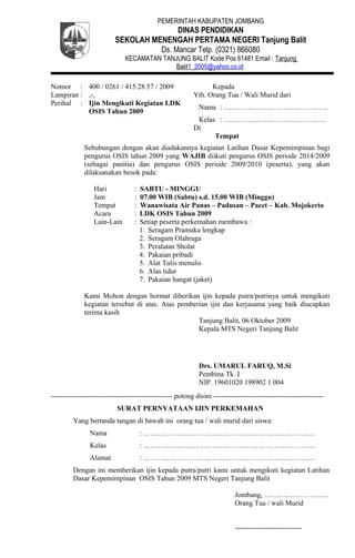 PEMERINTAH KABUPATEN JOMBANG
DINAS PENDIDIKAN
SEKOLAH MENENGAH PERTAMA NEGERI Tanjung Balit
Ds. Mancar Telp. (0321) 866080
KECAMATAN TANJUNG BALIT Kode Pos 61481 Email : Tanjung
Balit1_2005@yahoo.co.id
Nomor : 400 / 0261 / 415.28.57 / 2009
Lampiran : ,-,
Perihal : Ijin Mengikuti Kegiatan LDK
OSIS Tahun 2009
Kepada
Yth. Orang Tua / Wali Murid dari
Nama : ……………………………………..
Kelas : …………………………………….
Di
Tempat
Sehubungan dengan akan diadakannya kegiatan Latihan Dasar Kepemimpinan bagi
pengurus OSIS tahun 2009 yang WAJIB diikuti pengurus OSIS periode 2014/2009
(sebagai panitia) dan pengurus OSIS periode 2009/2010 (peserta), yang akan
dilaksanakan besok pada:
Hari : SABTU - MINGGU
Jam : 07.00 WIB (Sabtu) s.d. 15.00 WIB (Minggu)
Tempat : Wanawisata Air Panas – Padusan – Pacet – Kab. Mojokerto
Acara : LDK OSIS Tahun 2009
Lain-Lain : Setiap peserta perkemahan membawa :
1. Seragam Pramuka lengkap
2. Seragam Olahraga
3. Peralatan Sholat
4. Pakaian pribadi
5. Alat Tulis menulis
6. Alas tidur
7. Pakaian hangat (jaket)
Kami Mohon dengan hormat diberikan ijin kepada putra/putrinya untuk mengikuti
kegiatan tersebut di atas. Atas pemberian ijin dan kerjasama yang baik diucapkan
terima kasih
Tanjung Balit, 06 Oktober 2009
Kepala MTS Negeri Tanjung Balit
Drs. UMARUL FARUQ, M.Si
Pembina Tk. I
NIP. 19601020 198902 1 004
--------------------------------------------------- potong disini ----------------------------------------------
SURAT PERNYATAAN IJIN PERKEMAHAN
Yang bertanda tangan di bawah ini orang tua / wali murid dari siswa:
Nama : ………………………………………………………………
Kelas : ………………………………………………………………
Alamat : ………………………………………………………………
Dengan ini memberikan ijin kepada putra/putri kami untuk mengikuti kegiatan Latihan
Dasar Kepemimpinan OSIS Tahun 2009 MTS Negeri Tanjung Balit
Jombang, ………………………
Orang Tua / wali Murid
----------------------------
 