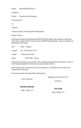 Nomor : 06/GP/STKIP/XII/2012
Lampiran : -
Perihal : Permohonan Ijin Kegiatan
Yang terhormat,
di-
TEMPAT
Assalamu’alaikum Warahmatullahi Wabarakatuh,
Dengan Hormat,
Sehubungan dengan akan diadakannyaPERSAMI (Perkemahan Sabtu-Minggu) Latihan dan
Perkenalan Anggota UKM Gerakan Pramuka STKIP PGRI Bangkalan, yang insya Alloh akan
dilaksanakan nanti pada:
Hari : Sabtu – Minggu
Tanggal : 08 – 09 Desember 2012
Tempat : Tanjung Jati, Kamal
Waktu : 08.00 WIB – selesai
Maka untuk kelancaran acara tersebut, kami mengajukan permohonan ijin kegiatan. Untuk itu
kami berharap Bapak/Ibu memberikan ijin pada kegiatan tersebut.
Besar harapan kami atas diterimanya surat permohonan ini. Demikian surat ini dibuat atas
perhatiannya terima kasih.
Wassalamu’alaikum Warahmatullahi Wabarakatuh,
Ketua Pelaksana
Hamdani Salahudin
NPM. 1146611117
Bangkalan, 02 Desember 2012
Sekretaris
Abd. Majid
NPM. 0946611177
 