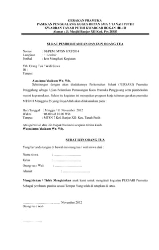 GERAKAN PRAMUKA
PASUKAN PENGGALANG GUGUS DEPAN SMA 5 TANAH PUTIH
KWARRAN TANAH PUTIH KWARCAB ROKAN HILIR
Alamat : Jl. Masjid Banjar XII Kod. Pos 28983
SURAT PEMBERITAHUAN DAN IZIN ORANG TUA
Nomor : 01/PEM. MTSN 8/XI/2014
Lampiran : 1 Lembar
Perihal : Izin Mengikuti Kegiatan
Yth. Orang Tua / Wali Siswa
Di -
Tempat
Assalamu’alaikum Wr. Wb.
Sehubungan dengan akan diadakannya Perkemahan Sehari (PERSARI) Pramuka
Penggalang sebagai Ujian Pelantikan Pemasangan Kacu Pramuka Penggalang serta pembekalan
materi kepramukaan. Selain itu kegiatan ini merupakan program kerja tahunan gerakan pramuka
MTSN 8 Menggala 25 yang InsyaAllah akan dilaksanakan pada :
Hari/Tanggal : Minggu / 11 November 2012
Waktu : 08.00 s/d 16.00 Wib
Tempat : MTSN 7 Kel. Banjar XII- Kec. Tanah Putih
Atas perhatian dan izin Bapak/Ibu kami ucapkan terima kasih.
Wassalamu’alaikum Wr. Wb.
SURAT IZIN ORANG TUA
Yang bertanda tangan di bawah ini orang tua / wali siswa dari :
Nama siswa : ………………..........
Kelas : ……………………..
Orang tua / Wali : ……………………..
Alamat : ……………………..
Mengizinkan / Tidak Mengizinkan anak kami untuk mengikuti kegiatan PERSARI Pramuka
Sebagai pembantu panitia sesuai Tempat Yang telah di tetapkan di Atas.
………………………., …... November 2012
Orang tua / wali
………………
 