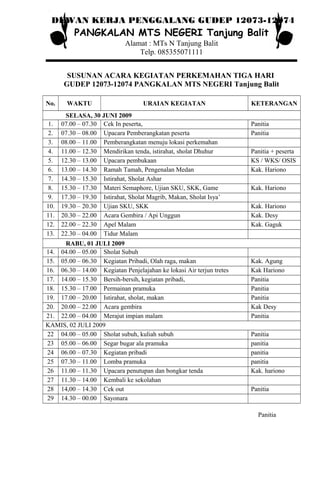 DEWAN KERJA PENGGALANG GUDEP 12073-12074
PANGKALAN MTS NEGERI Tanjung Balit
Alamat : MTs N Tanjung Balit
Telp. 085355071111
SUSUNAN ACARA KEGIATAN PERKEMAHAN TIGA HARI
GUDEP 12073-12074 PANGKALAN MTS NEGERI Tanjung Balit
No. WAKTU URAIAN KEGIATAN KETERANGAN
SELASA, 30 JUNI 2009
1. 07.00 – 07.30 Cek In peserta, Panitia
2. 07.30 – 08.00 Upacara Pemberangkatan peserta Panitia
3. 08.00 – 11.00 Pemberangkatan menuju lokasi perkemahan
4. 11.00 – 12.30 Mendirikan tenda, istirahat, sholat Dhuhur Panitia + peserta
5. 12.30 – 13.00 Upacara pembukaan KS / WKS/ OSIS
6. 13.00 – 14.30 Ramah Tamah, Pengenalan Medan Kak. Hariono
7. 14.30 – 15.30 Istirahat, Sholat Ashar
8. 15.30 – 17.30 Materi Semaphore, Ujian SKU, SKK, Game Kak. Hariono
9. 17.30 – 19.30 Istirahat, Sholat Magrib, Makan, Sholat Isya’
10. 19.30 – 20.30 Ujian SKU, SKK Kak. Hariono
11. 20.30 – 22.00 Acara Gembira / Api Unggun Kak. Desy
12. 22.00 – 22.30 Apel Malam Kak. Gaguk
13. 22.30 – 04.00 Tidur Malam
RABU, 01 JULI 2009
14. 04.00 – 05.00 Sholat Subuh
15. 05.00 – 06.30 Kegiatan Pribadi, Olah raga, makan Kak. Agung
16. 06.30 – 14.00 Kegiatan Penjelajahan ke lokasi Air terjun tretes Kak Hariono
17. 14.00 – 15.30 Bersih-bersih, kegiatan pribadi, Panitia
18. 15.30 – 17.00 Permainan pramuka Panitia
19. 17.00 – 20.00 Istirahat, sholat, makan Panitia
20. 20.00 – 22.00 Acara gembira Kak Desy
21. 22.00 – 04.00 Merajut impian malam Panitia
KAMIS, 02 JULI 2009
22 04.00 – 05.00 Sholat subuh, kuliah subuh Panitia
23 05.00 – 06.00 Segar bugar ala pramuka panitia
24 06.00 – 07.30 Kegiatan pribadi panitia
25 07.30 – 11.00 Lomba pramuka panitia
26 11.00 – 11.30 Upacara penutupan dan bongkar tenda Kak. hariono
27 11.30 – 14.00 Kembali ke sekolahan
28 14,00 – 14.30 Cek out Panitia
29 14.30 – 00.00 Sayonara
Panitia
 