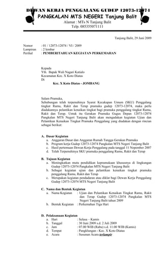 DEWAN KERJA PENGGALANG GUDEP 12073-12074
PANGKALAN MTS NEGERI Tanjung Balit
Alamat : MTs N Tanjung Balit
Telp. 085355071111
Tanjung Balit, 29 Juni 2009
Nomor : 01 / 12073-12074 / VI / 2009
Lampiran : 2 lembar
Perihal : PEMBERITAHUAN KEGIATAN PERKEMAHAN
Kepada
Yth. Bapak Wali Nagari Katialo
Kecamatan Kec. X Koto Diatas
Di
Kec. X Koto Diatas - JOMBANG
Salam Pramuka,
Sehubungan telah terpenuhinya Syarat Kecakapan Umum (SKU) Penggalang
tingkat Ramu, Rakit dan Terap pramuka gudep 12073-12074, maka perlu
diadakannya pelantikan kenaikan tingkat bagi pramuka penggalang tingkat Ramu,
Rakit dan Terap. Untuk itu Gerakan Pramuka Gugus Depan 12073-12074
Pangkalan MTS Negeri Tanjung Balit akan mengadakan kegiatan Ujian dan
Pelantikan Kenaikan Tingkat Pramuka Penggalang yang diadakan dengan rincian
sebagai berikut:
A. Dasar Kegiatan
a. Anggaran Dasar dan Anggaran Rumah Tangga Gerakan Pramuka
b. Program kerja Gudep 12073-12074 Pangkalan MTS Negeri Tanjung Balit
c. Hasil pertemuan Dewan Kerja Penggalang pada tanggal 11 Nopember 2007
d. Telah Terpenuhinya SKU pramuka penggalang Ramu, Rakit dan Terap
B. Tujuan Kegiatan
a. Meningkatkan mutu pendidikan kepramukaan khususnya di lingkungan
Gudep 12073-12074 Pangkalan MTS Negeri Tanjung Balit
b. Sebagai kegiatan ujian dan pelantikan kenaikan tingkat pramuka
penggalang Ramu, Rakit dan Terap
c. Merupakan kegiatan pendadaran atau diklat bagi Dewan Kerja Penggalang
Gudep 12073-12074 MTS Negeri Tanjung Balit
C. Nama dan Bentuk Kegiatan
a. Nama Kegiatan : Ujian dan Pelantikan Kenaikan Tingkat Ramu, Rakit
dan Terap Gudep 12073-12074 Pangkalan MTS
Negeri Tanjung Balit tahun 2009
b. Bentuk Kegiatan : Perkemahan Tiga Hari
D. Pelaksanaan Kegiatan
a. Hari : Selasa – Kamis
b. Tanggal : 30 Juni 2009 s.d. 2 Juli 2009
c. Jam : 07.00 WIB (Rabu) s.d. 11.00 WIB (Kamis)
d. Tempat : Pangklungan - Kec. X Koto Diatas
e. Acara : Susunan Acara terlampir
 