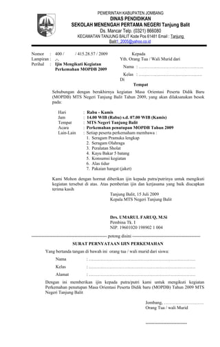 PEMERINTAH KABUPATEN JOMBANG
DINAS PENDIDIKAN
SEKOLAH MENENGAH PERTAMA NEGERI Tanjung Balit
Ds. Mancar Telp. (0321) 866080
KECAMATAN TANJUNG BALIT Kode Pos 61481 Email : Tanjung
Balit1_2005@yahoo.co.id
Nomor : 400 / / 415.28.57 / 2009
Lampiran : ,-,
Perihal : Ijin Mengikuti Kegiatan
Perkemahan MOPDB 2009
Kepada
Yth. Orang Tua / Wali Murid dari
Nama : ……………………………………..
Kelas : …………………………………….
Di
Tempat
Sehubungan dengan berakhirnya kegiatan Masa Orientasi Peserta Didik Baru
(MOPDB) MTS Negeri Tanjung Balit Tahun 2009, yang akan dilaksanakan besok
pada:
Hari : Rabu - Kamis
Jam : 14.00 WIB (Rabu) s.d. 07.00 WIB (Kamis)
Tempat : MTS Negeri Tanjung Balit
Acara : Perkemahan penutupan MOPDB Tahun 2009
Lain-Lain : Setiap peserta perkemaham membawa :
1. Seragam Pramuka lengkap
2. Seragam Olahraga
3. Peralatan Sholat
4. Kayu Bakar 5 batang
5. Konsumsi kegiatan
6. Alas tidur
7. Pakaian hangat (jaket)
Kami Mohon dengan hormat diberikan ijin kepada putra/putrinya untuk mengikuti
kegiatan tersebut di atas. Atas pemberian ijin dan kerjasama yang baik diucapkan
terima kasih
Tanjung Balit, 15 Juli 2009
Kepala MTS Negeri Tanjung Balit
Drs. UMARUL FARUQ, M.Si
Pembina Tk. I
NIP. 19601020 198902 1 004
--------------------------------------------------- potong disini ----------------------------------------------
SURAT PERNYATAAN IJIN PERKEMAHAN
Yang bertanda tangan di bawah ini orang tua / wali murid dari siswa:
Nama : ………………………………………………………………
Kelas : ………………………………………………………………
Alamat : ………………………………………………………………
Dengan ini memberikan ijin kepada putra/putri kami untuk mengikuti kegiatan
Perkemahan penutupan Masa Orientasi Peserta Didik baru (MOPDB) Tahun 2009 MTS
Negeri Tanjung Balit
Jombang, ………………………
Orang Tua / wali Murid
----------------------------
 