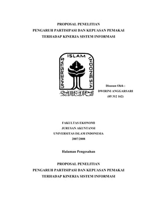 PROPOSAL PENELITIAN
PENGARUH PARTISIPASI DAN KEPUASAN PEMAKAI
TERHADAP KINERJA SISTEM INFORMASI
Disusun Oleh :
DWIRINI ANGGARSARI
(05 312 162)
FAKULTAS EKONOMI
JURUSAN AKUNTANSI
UNIVERSITAS ISLAM INDONESIA
2007/2008
Halaman Pengesahan
PROPOSAL PENELITIAN
PENGARUH PARTISIPASI DAN KEPUASAN PEMAKAI
TERHADAP KINERJA SISTEM INFORMASI
 