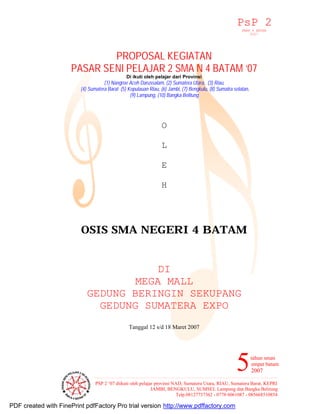 PsP 2 
SMAN 4 BATAM 
2007 
PASAR SENI PELAJAR 2 SMA N 4 BATAM ‘07 
tahun sman 
empat batam 
2007 
(4) Sumatera Barat (5) Kepulauan Riau, (6) Jambi, (7) Bengkulu, (8) Sumatra selatan, 
5 
PROPOSAL KEGIATAN 
Di ikuti oleh pelajar dari Provinsi 
(1) Nangroe Aceh Darussalam, (2) Sumatera Utara, (3) Riau, 
(9) Lampung, (10) Bangka Belitung 
PSP 2 ‘07 diikuti oleh pelajar provinsi NAD, Sumatera Utara, RIAU, Sumatera Barat, KEPRI 
JAMBI, BENGKULU, SUMSEL Lampung dan Bangka Belitung 
Telp.08127737362 - 0778 6061087 - 085668510854 
O 
L 
E 
H 
OSIS SMA NEGERI 4 BATAM 
DI 
MEGA MALL 
GEDUNG BERINGIN SEKUPANG 
GEDUNG SUMATERA EXPO 
Tanggal 12 s/d 18 Maret 2007 
PDF created with FinePrint pdfFactory Pro trial version http://www.pdffactory.com 
 