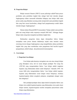 B. Pengertian Belajar

             Belajar menurut Slameto (2003:2) secara psikologis adalah”Suatu proses
    perubahan yaitu perubahan tingkah laku sebagai hasil dari interaksi dengan
    lingkungannya dalam memenuhi kebutuhan hidupnya atau belajar ialah suatu
    proses usaha yang dilakukan sesorang untuk memperoleh suatu perubahan tingkah
    laku yang baru secara keseluruhan, sebagai hasil pengalamannya sendiri dalam
    interaksi dengan lingkungannya”.

             Skinner dalam Dimyati(2002:9) menyatakan “belajar adalah suatu perilaku
    pada saat orang belajar maka responnya menjadi lebih baik”. Sehingga dengan
    belajar maka orang akan mengalami perubahan tingkah laku.

             Berdasarkan       pengertian   diatas   dapat   disimpulkan   bahwa   belajar
    merupakan suatu proses dimana didalamnya terjadi suatu interaksi antara
    seseorang (siswa) dengan lingkungannya yang mengakibatkan adanya perubahan
    tingkah laku yang akan memberikan suatu pengalaman baik bersifat kognitif
    (pengetahuan), afektif (sikap), dan psikomotorik (keterampilan).

C. Cara belajar

      1. Pengertian Cara Belajar

                    Cara belajar pada dasarnya merupakan satu cara atau strategi belajar
           yang diterapkan siswa, hal ini sesuai dengan pendapat The Liang Gie
           (1987:48) yang mengemukakan bahwa ”cara belajar adalah rangkaian
           kegiatan yang dilaksanakan dalam usaha belajarnya”. Hamalik (1983: 38)
           secara lebih jelas mengemukakan bahwa “cara belajar adalah kegiatan-
           kegiatan yang dilaksanakan sesuai dengan situasi belajarnya, misalnya
           kegiatan-kegiatan dalam mengikuti pelajaran, menghadapi ulangan/ ujian
           dan sebagainya”.

                    Dari pendapat-pendapat diatas dapat ditarik kesimpulan bahwa cara
           belajar siswa adalah kegiatan-kegiatan yang dilaksanakan siswa pada situasi
           belajar tertentu, kegiatan-kegiatan tersebut merupakan pencerminan usaha
           belajar yang dilakukannya.

http://skripsistikes.wordpress.com
 
