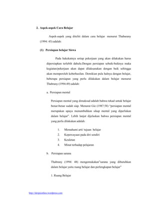 2. Aspek-aspek Cara Belajar

                    Aspek-aspek yang diteliti dalam cara belajar menurut Thabarany
           (1994: 43) adalah:

           (1) Persiapan belajar Siswa

                          Pada hakekatnya setiap pekerjaan yang akan dilakukan harus
                 dipersiapkan terlebih dahulu.Dengan persiapan sebaik-baiknya maka
                 kegiatan/pekerjaan akan dapat dilaksanakan dengan baik sehingga
                 akan memperoleh keberhasilan. Demikian pula halnya dengan belajar,
                 beberapa persiapan yang perlu dilakukan dalam belajar menurut
                 Thabrany (1994:49) adalah:

                 a. Persiapan mental

                      Persiapan mental yang dimaksud adalah bahwa tekad untuk belajar
                      benar-benar sudah siap. Menurut Gie (1987:58) “persiapan mental
                      merupakan upaya menumbuhkan sikap mental yang diperlukan
                      dalam belajar”. Lebih lanjut dijelaskan bahwa persiapan mental
                      yang perlu dilakukan adalah:

                             1.      Memahami arti/ tujuan belajar
                             2.      Kepercayaan pada diri sendiri
                             3.      Keuletan
                             4.      Minat terhadap pelajaran

                 b. Persiapan sarana

                      Thabrany (1994: 48) mengemukakan”sarana yang dibutuhkan
                      dalam belajar yaitu ruang belajar dan perlengkapan belajar”

                      1. Ruang Belajar




http://skripsistikes.wordpress.com
 