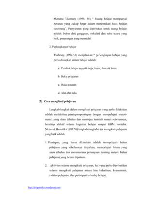Menurut Thabrany (1994: 48) “ Ruang belajar mempunyai
                          peranan yang cukup besar dalam menentukan hasil belajar
                          seseorang”. Persyaratan yang diperlukan untuk ruang belajar
                          adalah: bebas dari gangguan, sirkulasi dan suhu udara yang
                          baik, penerangan yang memadai.

                      2. Perlengkapan belajar

                          Thabrany (1994:53) menjelaskan “ perlengkapan belajar yang
                          perlu disiapkan dalam belajar adalah:

                               a. Perabot belajar seperti meja, kursi, dan rak buku

                               b. Buku pelajaran

                               c. Buku catatan

                               d. Alat-alat tulis

           (2) Cara mengikuti pelajaran

                      Langkah-langkah dalam mengikuti pelajaran yang perlu dilakukan
                 adalah melakukan persiapan-persiapan dengan mempelajari materi-
                 materi yang akan dibahas dan meninjau kembali materi sebelumnya,
                 bersikap afektif selama kegiatan belajar sampai KBM berakhir.
                 Menurut Hamalik (1983:50) langkah-langkah/cara mengikuti pelajaran
                 yang baik adalah:

                 1. Persiapan, yang harus dilakukan adalah mempelajari bahan
                      pelajaran yang sebelumnya diajarkan, mempelajari bahan yang
                      akan dibahas dan merumuskan pertanyaan tentang materi/ bahan
                      pelajaran yang belum dipahami.

                 2. Aktivitas selama mengikuti pelajaran, hal yang perlu diperhatikan
                      selama mengikuti pelajaran antara lain kehadiran, konsentrasi,
                      catatan pelajaran, dan partisipasi terhadap belajar.



http://skripsistikes.wordpress.com
 