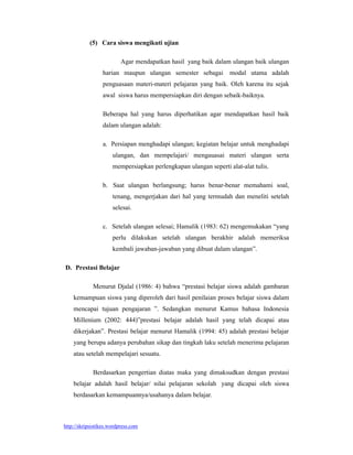 (5) Cara siswa mengikuti ujian

                          Agar mendapatkan hasil yang baik dalam ulangan baik ulangan
                 harian maupun ulangan semester sebagai           modal utama adalah
                 penguasaan materi-materi pelajaran yang baik. Oleh karena itu sejak
                 awal siswa harus mempersiapkan diri dengan sebaik-baiknya.

                 Beberapa hal yang harus diperhatikan agar mendapatkan hasil baik
                 dalam ulangan adalah:

                 a. Persiapan menghadapi ulangan; kegiatan belajar untuk menghadapi
                      ulangan, dan mempelajari/ mengauasai materi ulangan serta
                      mempersiapkan perlengkapan ulangan seperti alat-alat tulis.

                 b. Saat ulangan berlangsung; harus benar-benar memahami soal,
                      tenang, mengerjakan dari hal yang termudah dan meneliti setelah
                      selesai.

                 c. Setelah ulangan selesai; Hamalik (1983: 62) mengemukakan “yang
                      perlu dilakukan setelah ulangan berakhir adalah memeriksa
                      kembali jawaban-jawaban yang dibuat dalam ulangan”.

D. Prestasi Belajar

             Menurut Djalal (1986: 4) bahwa “prestasi belajar siswa adalah gambaran
    kemampuan siswa yang diperoleh dari hasil penilaian proses belajar siswa dalam
    mencapai tujuan pengajaran ”. Sedangkan menurut Kamus bahasa Indonesia
    Millenium (2002: 444)”prestasi belajar adalah hasil yang telah dicapai atau
    dikerjakan”. Prestasi belajar menurut Hamalik (1994: 45) adalah prestasi belajar
    yang berupa adanya perubahan sikap dan tingkah laku setelah menerima pelajaran
    atau setelah mempelajari sesuatu.

             Berdasarkan pengertian diatas maka yang dimaksudkan dengan prestasi
    belajar adalah hasil belajar/ nilai pelajaran sekolah yang dicapai oleh siswa
    berdasarkan kemampuannya/usahanya dalam belajar.



http://skripsistikes.wordpress.com
 