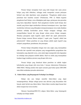 Prestasi belajar merupakan hasil yang telah dicapai dari suatu proses
    belajar yang telah dilakukan, sehingga untuk mengetahui sesuatu pekerjaan
    berhasil atau tidak diperlukan suatu pengukuran. “Pengukuran adalah proses
    penentuan luas/ kuantitas sesuatu” (Nurkancana, 1986: 2). Dalam kegiatan
    pengukuran hasil belajar, siswa dihadapkan pada tugas, pertanyaan atau persoalan
    yang harus dipecahkan/ dijawab. Hasil pengukuran tersebut masih berupa skor
    mentah yang belum dapat memberikan informasi kemampuan siswa. Agar dapat
    memberikan informasi yang diharapkan tentang kemampuan siswa maka diadakan
    penilaian terhadap keseluruhan proses belajar mengajar sehingga akan
    memperlihatkan banyak hal yang dicapai selama proses belajar mengajar.
    Misalnya pencapaian aspek kognitif, aspek afektif dan aspek psikomotorik.
    Prestasi belajar menurut Bloom meliputi 3 aspek yaitu ”kognitif, afektif dan
    psikomotorik”. Dalam penelitian ini yang ditinjau adalah aspek kognitif yang
    meliputi: pengetahuan, pemahaman, dan penerapan.

             Prestasi belajar ditunjukkan dengan skor atau angka yang menunjukkan
    nilai-nilai dari sejumlah mata pelajaran yang menggambarkan pengetahuan dan
    ketrampilan yang diperoleh siswa, serta untuk dapat memperoleh nilai digunakan
    tes terhadap mata pelajaran terlebih dahulu. Hasil tes inilah yang menunjukkan
    keadaan tinggi rendahnya prestasi yang dicapai oleh siswa.

             Prestasi belajar yang dimaksud dalam penelitian ini adalah tingkat
    keberhasilan yang dicapai oleh siswa kelas 1 Jurusan Administrasi Perkantoran
    SMK PGRI 2 Malang melalui nilai raport semester gasal tahun ajaran 2005/2006
    mata diklat melakukan prosedur administrasi.

E. Faktor-faktor yang Berpengaruh Terhadap Cara Belajar

             Belajar     dan     cara   belajar   memiliki   faktor-faktor   yang   dapat
    mempengaruhinya. Belajar sebagai proses atau aktivitas yang diisyaratkan oleh
    banyak sekali hal-hal atau faktor-faktor. Faktor-faktor tersebut dapat berasal dari
    dalam maupun luar siswa tersebut.

             Menurut Suryabrata(2002:233) adapun faktor-faktor yang berpengaruh
    terhadap cara belajar adalah:


http://skripsistikes.wordpress.com
 