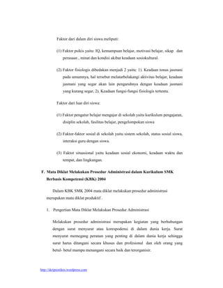 Faktor dari dalam diri siswa meliputi:

           (1) Faktor psikis yaitu: IQ, kemampuan belajar, motivasi belajar, sikap dan
                perasaan , minat dan kondisi akibat keadaan sosiokultural.

           (2) Faktor fisiologis dibedakan menjadi 2 yaitu: 1). Keadaan tonus jasmani
                pada umumnya, hal tersebut melatarbelakangi aktivitas belajar, keadaan
                jasmani yang segar akan lain pengaruhnya dengan keadaan jasmani
                yang kurang segar, 2). Keadaan fungsi-fungsi fisiologis tertentu.

           Faktor dari luar diri siswa:

           (1) Faktor pengatur belajar mengajar di sekolah yaitu kurikulum pengajaran,
                disiplin sekolah, fasilitas belajar, pengelompokan siswa

           (2) Faktor-faktor sosial di sekolah yaitu sistem sekolah, status sosial siswa,
                interaksi guru dengan siswa.

           (3) Faktor situasional yaitu keadaan sosial ekonomi, keadaan waktu dan
                tempat, dan lingkungan.

F. Mata Diklat Melakukan Prosedur Administrasi dalam Kurikulum SMK
    Berbasis Kompetensi (KBK) 2004

        Dalam KBK SMK 2004 mata diklat melakukan prosedur administrasi
    merupakan mata diklat produktif .

    1. Pengertian Mata Diklat Melakukan Prosedur Administrasi

        Melakukan prosedur administrasi merupakan kegiatan yang berhubungan
        dengan surat menyurat atau korespodensi di dalam dunia kerja. Surat
        menyurat memegang peranan yang penting di dalam dunia kerja sehingga
        surat harus ditangani secara khusus dan profesional dan oleh orang yang
        betul- betul mampu menangani secara baik dan terorganisir.



http://skripsistikes.wordpress.com
 