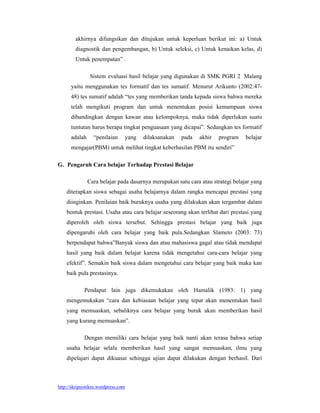 akhirnya difungsikan dan ditujukan untuk keperluan berikut ini: a) Untuk
        diagnostik dan pengembangan, b) Untuk seleksi, c) Untuk kenaikan kelas, d)
        Untuk penempatan” .

                Sistem evaluasi hasil belajar yang digunakan di SMK PGRI 2 Malang
      yaitu menggunakan tes formatif dan tes sumatif. Menurut Arikunto (2002:47-
      48) tes sumatif adalah “tes yang memberikan tanda kepada siswa bahwa mereka
      telah mengikuti program dan untuk menentukan posisi kemampuan siswa
      dibandingkan dengan kawan atau kelompoknya, maka tidak diperlukan suatu
      tuntutan harus berapa tingkat penguasaan yang dicapai”. Sedangkan tes formatif
      adalah      “penilaian     yang   dilaksanakan   pada   akhir   program    belajar
      mengajar(PBM) untuk melihat tingkat keberhasilan PBM itu sendiri”

G. Pengaruh Cara belajar Terhadap Prestasi Belajar

               Cara belajar pada dasarnya merupakan satu cara atau strategi belajar yang
    diterapkan siswa sebagai usaha belajarnya dalam rangka mencapai prestasi yang
    diinginkan. Penilaian baik buruknya usaha yang dilakukan akan tergambar dalam
    bentuk prestasi. Usaha atau cara belajar seseorang akan terlihat dari prestasi yang
    diperoleh oleh siswa tersebut. Sehingga prestasi belajar yang baik juga
    dipengaruhi oleh cara belajar yang baik pula.Sedangkan Slameto (2003: 73)
    berpendapat bahwa”Banyak siswa dan atau mahasiswa gagal atau tidak mendapat
    hasil yang baik dalam belajar karena tidak mengetahui cara-cara belajar yang
    efektif”. Semakin baik siswa dalam mengetahui cara belajar yang baik maka kan
    baik pula prestasinya.

             Pendapat lain juga dikemukakan oleh Hamalik (1983: 1) yang
    mengemukakan “cara dan kebiasaan belajar yang tepat akan menentukan hasil
    yang memuaskan, sebaliknya cara belajar yang buruk akan memberikan hasil
    yang kurang memuaskan”.

             Dengan memiliki cara belajar yang baik nanti akan terasa bahwa setiap
    usaha belajar selalu memberikan hasil yang sangat memuaskan, ilmu yang
    dipelajari dapat dikuasai sehingga ujian dapat dilakukan dengan berhasil. Dari



http://skripsistikes.wordpress.com
 