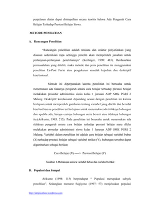 penjelasan diatas dapat disimpulkan secara teoritis bahwa Ada Pengaruh Cara
    Belajar Terhadap Prestasi Belajar Siswa.

METODE PENELITIAN

A. Rancangan Penelitian

             “Rancangan penelitian adalah rencana dan sruktur penyelidikan yang
    disusun sedemikian rupa sehingga peneliti akan memperoleh jawaban untuk
    pertanyaan-pertanyaan penelitiannya” (Kerlinger, 1990: 483). Berdasarkan
    permasalahan yang diteliti, maka metode dan jenis penelitian ini menggunakan
    penelitian Ex-Post Facto atau pengukuran sesudah kejadian dan deskriptif
    korelasional.

                   Metode ini dipergunakan karena penelitian ini berusaha untuk
    menemukan ada tidaknya pengaruh antara cara belajar terhadap prestasi belajar
    melakukan prosedur administrasi siswa kelas 1 jurusan ADP SMK PGRI 2
    Malang. Deskriptif korelasional dipandang sesuai dengan penelitian ini karena
    bertujuan untuk memperoleh gambaran tentang variabel yang diteliti dan bersifat
    korelasi karena penelitian ini bertujuan untuk menemukan ada tidaknya hubungan
    dan apabila ada, berapa eratnya hubungan serta berarti atau tidaknya hubungan
    itu.(Arikunto, 1993: 215). Pada penelitian ini berusaha untuk menemukan ada
    tidaknya pengaruh antara cara belajar terhadap prestasi belajar mata diklat
    melakukan prosedur administrasi siswa kelas 1 Jurusan ADP SMK PGRI 2
    Malang. Variabel dalam penelitian ini adalah cara belajar sebagai variabel bebas
    (X) terhadap prestasi belajar sebagai variabel terikat (Y), hubungan tersebut dapat
    digambarkan sebagai berikut:

                         Cara Belajar (X) -----> Prestasi Belajar (Y)

                 Gambar 1. Hubungan antara variabel bebas dan variabel terikat


B. Populasi dan Sampel

             Arikunto (1998: 115) berpendapat “ Populasi merupakan subyek
    penelitian”. Sedangkan menurut Sugiyono (1997: 57) menjelaskan populasi


http://skripsistikes.wordpress.com
 