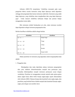Arikunto (2002:170) menjelaskan “reliabilitas menunjuk pada suatu
    pengertian bahwa sesuatu instrumen cukup dapat dipercaya untuk digunakan
    sehingga alat pengumpul data karena instrumen sudah baik. Instrumen yang sudah
    dapat dipercaya, yang reliabilitas akan menghasilkan data yang dapat dipercaya
    juga”.     Untuk mencari reliabilitas kebiasaan belajar dan prestasi belajar
    menggunakan rumus alpha.

              Bila instrumen reliabel berdasarkan uji coba, maka instrumen tersebut
    dapat digunakan sebagai insrtumen pengumpulan data.

    Berikut klasifikasi reliabilitas adalah sebagai berikut:

                          Reliabilitas                              Klasifikasi
        0,9 < rh   1                                Sangat tinggi


        0,7 < rh    0,9                             Tinggi


        0,4 < rh    0,7                             Cukup


                                                    Rendah
        0,2 < rh    0,4

                                                    Sangat rendah
        0,0 < rh    0,2


              Dalam penelitian ini instrumen yang digunakan untuk mengumpulkan data
    adalah:

    1. Penggalian data

                Mendapatkan data maka diperlukan adanya instrumen pengumpulan
        data yaitu indikator ditransformasikan menjadi item pertanyaan yang
        kemudian dikelompokkan menjadi instrumen pertanyaan sesuai dengan
        variabelnya. Penelitian ini menggunakan metode statistik maka option-option
        dalam angket harus diberi bobot berupa angka-angka seperti dikemukakan
        oleh Arikunto (2002). Datanya berupa data kuantitatif yaitu angka-angka, data
        penelitian yang kualitatif harus diubah menjadi data kuantitatif (berupa angka-
        angka yaitu dengan cara memberi skor).




http://skripsistikes.wordpress.com
 
