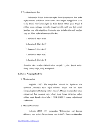 2. Teknik pemberian skor

                Sehubungan dengan pemakaian angket dalam pengumpulan data, maka
        angket tersebut diskalakan dalam bentuk skor dengan menggunakan skala
        likert, dimana penyusunan angket ini dalam bentuk pilihan ganda dengan 5
        pilihan ganda, sehingga responden tinggal memilih salah satu dari jumlah
        jawaban yang telah disediakan. Pemberian skor terhadap alternatif jawaban
        yang ada dalam angket adalah sebagai berikut:

             1. Jawaban A diberi skor 5

             2. Jawaban B diberi skor 4

             3. Jawaban C diberi skor 3

             4. Jawaban D diberi skor 2

             5. Jawaban E diberi skor 1

        Kemudian skor tersebut diklasifikasikan menjadi 5 yaitu: Sangat sering,
        sering, jarang, sangat jarang, tidak pernah.

D. Metode Pengumpulan Data

    1. Metode Angket

                 Sugiyono (1997: 96) menyatakan “metode ini digunakan bila
        responden jumlahnya besar dapat membaca dengan baik dan dapat
        mengungkapkan hal-hal yang sifatnya rahasia”. Metode ini digunakan untuk
        memperoleh data mengenai cara belajar siswa berupa pertanyaan dalam
        pilihan ganda kepada siswa kelas 1 SMK PGRI 2 Jurusan Administrasi
        Perkantoran.

    2. Metode Dokumentasi

                 Arikunto (2002: 135) mengatakan “Dokumentasi asal katanya
        dokumen, yang artinya barang-barang yang tertulis”. Dalam melaksanakan


http://skripsistikes.wordpress.com
 
