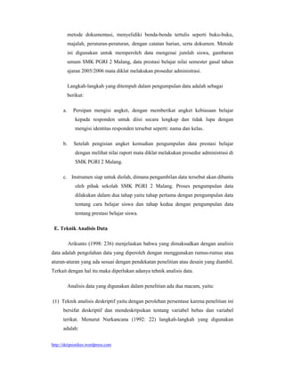metode dokumentasi, menyelidiki benda-benda tertulis seperti buku-buku,
           majalah, peraturan-peraturan, dengan catatan harian, serta dokumen. Metode
           ini digunakan untuk memperoleh data mengenai jumlah siswa, gambaran
           umum SMK PGRI 2 Malang, data prestasi belajar nilai semester gasal tahun
           ajaran 2005/2006 mata diklat melakukan prosedur administrasi.

           Langkah-langkah yang ditempuh dalam pengumpulan data adalah sebagai
           berikut:

      a.     Persipan mengisi angket, dengan memberikat angket kebiasaan belajar
              kepada responden untuk diisi secara lengkap dan tidak lupa dengan
              mengisi identitas responden tersebut seperti: nama dan kelas.

      b.      Setelah pengisian angket kemudian pengumpulan data prestasi belajar
              dengan melihat nilai raport mata diklat melakukan prosedur administrasi di
              SMK PGRI 2 Malang.

      c. Instrumen siap untuk diolah, dimana pengambilan data tersebut akan dibantu
              oleh pihak sekolah SMK PGRI 2 Malang. Proses pengumpulan data
              dilakukan dalam dua tahap yaitu tahap pertama dengan pengumpulan data
              tentang cara belajar siswa dan tahap kedua dengan pengumpulan data
              tentang prestasi belajar siswa.

 E. Teknik Analisis Data

           Arikunto (1998: 236) menjelaskan bahwa yang dimaksudkan dengan analisis
data adalah pengolahan data yang diperoleh dengan menggunakan rumus-rumus atau
aturan-aturan yang ada sesuai dengan pendekatan penelitian atau desain yang diambil.
Terkait dengan hal itu maka diperlukan adanya tehnik analisis data.

           Analisis data yang digunakan dalam penelitian ada dua macam, yaitu:

(1) Teknik analisis deskriptif yaitu dengan perolehan persentase karena penelitian ini
      bersifat deskriptif dan mendeskripsikan tentang variabel bebas dan variabel
      terikat. Menurut Nurkancana (1992: 22) langkah-langkah yang digunakan
      adalah:


http://skripsistikes.wordpress.com
 