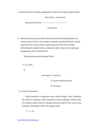 a. Menentukan interval, dengan menggunakan rumus interval hitung sebagai berikut:

                                           Data terbesar – data terkecil

             Panjang kelas interval = ---------------------------------------

                                               Jumlah kelas




b. Menentukan prosentase variabel, untuk mengetahui jumlah perbandingan skor
    masing-masing variabel yaitu variabel cara belajar yang diklasifikasikan menjadi
    sangat baik, baik, cukup, kurang, sangat kurang dan untuk prestasi belajar
    diklasifikasikan menjadi istimewa, sangat baik, baik, cukup, dan kurang dengan
    menggunakan rumus sebagai berikut:

         Rumus prosentase adalah sebagai berikut:



       P = F x 100%

         N

                                      keterangan: F= frekwensi

                                                    N= jumlah subyek penelitian

                                                    P= Prosentase

 (2) Analisis korelasional.

             Dalam penelitian ini digunakan rumus statistik Regresi Linier Sederhana
      dan teknik ini digunakan untuk mengetahui besarnya hubungan variabel bebas
      (X) terhadap variabel terikat (Y) dengan persamaan Regresi Linier seperti yang
      disebutkan oleh Sudjana (1996:312) sebagai berikut:

              Y = a + bx



http://skripsistikes.wordpress.com
 