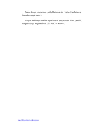 Regresi dengan x merupakan variabel bebasnya dan y variabel tak bebasnya
      dinamakan regresi y atas x.

           Adapun perhitungan analisis regresi seperti yang tersebut diatas, peneliti
      menganalisisnya dengan bantuan SPSS 10.0 For Windows.




http://skripsistikes.wordpress.com
 