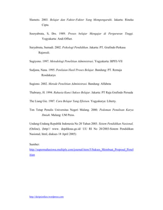 Slameto. 2003. Belajar dan Faktor-Faktor Yang Mempengaruhi. Jakarta: Rineka
            Cipta.

Soeryabrata, S, Drs. 1989. Proses belajar Mengajar di Pergururan Tinggi.
            Yogyakarta: Andi Offset.

Suryabrata, Sumadi. 2002. Psikologi Pendidikan. Jakarta: PT. Grafindo Perkasa
        Rajawali.

Sugiyono. 1997. Metodologi Penelitian Administrasi. Yogyakarta: BPFE-VII

Sudjana, Nana. 1995. Penilaian Hasil Proses Belajar. Bandung: PT. Remaja
           Rosdakarya

Sugiono. 2002. Metode Penelitian Administrasi. Bandung: Alfabeta

Thabrany, H. 1994. Rahasia Kunci Sukses Belajar. Jakarta: PT Raja Grafindo Persada

The Liang Gie. 1987. Cara Belajar Yang Efisisen. Yogyakarya: Liberty.

Tim Tetap Penulis Universitas Negeri Malang. 2000. Pedoman Penulisan Karya
            Ilmiah. Malang: UM Press.

Undang-Undang Republik Indonesia No 20 Tahun 2003. Sistem Pendidikan Nasional,
(Online), (http/// www. depdiknas.go.id/ UU RI No 20/2003-Sistem Pendidikan
Nasional, html, diakses 18 April 2005)


Sumber:
http://supermahasiswa.multiply.com/journal/item/5/Sukses_Membuat_Proposal_Penel
itian




http://skripsistikes.wordpress.com
 
