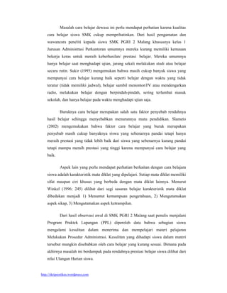 Masalah cara belajar dewasa ini perlu mendapat perhatian karena kualitas
    cara belajar siswa SMK cukup memprihatinkan. Dari hasil pengamatan dan
    wawancara peneliti kepada siswa SMK PGRI 2 Malang khususnya kelas 1
    Jurusan Administrasi Perkantoran umumnya mereka kurang memiliki kemauan
    bekerja keras untuk meraih keberhasilan/ prestasi belajar. Mereka umumnya
    hanya belajar saat menghadapi ujian, jarang sekali melakukan studi atau belajar
    secara rutin. Sukir (1995) mengemukan bahwa masih cukup banyak siswa yang
    mempunyai cara belajar kurang baik seperti belajar dengan waktu yang tidak
    teratur (tidak memiliki jadwal), belajar sambil menontonTV atau mendengarkan
    radio, melakukan belajar dengan berpindah-pindah, sering terlambat masuk
    sekolah, dan hanya belajar pada waktu menghadapi ujian saja.

             Buruknya cara belajar merupakan salah satu faktor penyebab rendahnya
    hasil belajar sehingga menyebabkan menurunnya mutu pendidikan. Slameto
    (2002) mengemukakan bahwa faktor cara belajar yang buruk merupakan
    penyebab masih cukup banyaknya siswa yang sebenarnya pandai tetapi hanya
    meraih prestasi yang tidak lebih baik dari siswa yang sebenarnya kurang pandai
    tetapi mampu meraih prestasi yang tinggi karena mempunyai cara belajar yang
    baik.

             Aspek lain yang perlu mendapat perhatian berkaitan dengan cara belajara
    siswa adalah karakteristik mata diklat yang dipelajari. Setiap mata diklat memiliki
    sifat maupun ciri khusus yang berbeda dengan mata diklat lainnya. Menurut
    Winkel (1996: 245) dilihat dari segi sasaran belajar karakteristik mata diklat
    dibedakan menjadi 1) Menuntut kemampuan pengetahuan, 2) Mengutamakan
    aspek sikap, 3) Mengutamakan aspek ketrampilan.

             Dari hasil observasi awal di SMK PGRI 2 Malang saat penulis menjalani
    Program Praktek Lapangan (PPL) diperoleh data bahwa sebagian siswa
    mengalami kesulitan dalam menerima dan mempelajari materi pelajaran
    Melakukan Prosedur Administrasi. Kesulitan yang dihadapi siswa dalam materi
    tersebut mungkin disebabkan oleh cara belajar yang kurang sesuai. Dimana pada
    akhirnya masalah ini berdampak pada rendahnya prestasi belajar siswa dilihat dari
    nilai Ulangan Harian siswa.


http://skripsistikes.wordpress.com
 