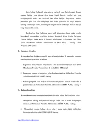 Cara belajar bukanlah satu-satunya variabel yang berhubungan dengan
    prestasi belajar yang dicapai oleh siswa. Masih banyak variabel lain yang
    mempengaruhi antara lain motivasi dan minat belajar, lingkungan, sarana,
    prasarana, guru, dan lain sebagainya. Jadi dalam penelitian ini hanya meneliti
    tentang cara belajar siswa, sehubungan dengan masih rendahnya prestasi belajar
    yang dicapai oleh siswa.

             Berdasarkan latar belakang yang telah dijelaskan diatas maka penulis
    bermaksud mengadakan penelitian tentang “Pengaruh Cara Belajar Terhadap
    Prestasi Belajar Siswa Kelas 1 Jurusan Administrasi Perkantoran Pada Mata
    Diklat Melakukan Prosedur Administrasi Di SMK PGRI 2 Malang Tahun
    Pelajaran 2005/2006”.

B. Rumusan Masalah

    Berdasarkan latar belakang masalah yang telah dijelaskan di atas maka rumusan
    masalah dalam penelitian ini adalah:

    1. Bagaimana pola-pola cara belajar siswa kelas 1 dalam mempelajari mata diklat
         Melakukan Prosedur Administrasi di SMK PGRI 2 Malang ?

    2. Bagaimana prestasi belajar siswa kelas 1 pada mata diklat Melakukan Prosedur
         Administrasi di SMK PGRI 2 Malang ?

    3. Adakah pengaruh cara belajar siswa terhadap prestasi belajar siswa kelas 1
         pada mata diklat Melakukan Prosedur Administrasi di SMK PGRI 2 Malang ?

C. Tujuan Penelitian

    Berdasarkan rumusan masalah diatas dapat diketahui tujuan dari penelitian yaitu:

    1. Mengetahui tentang pola-pola cara belajar siswa kelas 1 dalam mempelajari
         mata diklat Melakukan Prosedur Administrasi di SMK PGRI 2 Malang.

    2.    Mengetahui prestasi belajar siswa kelas 1 pada mata diklat Melakukan
         Prosedur Administrasi di SMK PGRI 2 Malang.



http://skripsistikes.wordpress.com
 