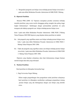 3. Mengetahui pengaruh cara belajar siswa terhadap prestasi belajar siswa kelas 1
        pada mata diklat Melakukan Prosedur Administrasi di SMK PGRI 2 Malang.

D. Hipotesis Penelitian

     Menurut PPKI (2000: 12) “hipotesis merupakan jawaban sementara terhadap
masalah penelitian yang secara teoritis diangggap paling mungkin dan paling tinggi
tingkat kebenarannya”. Sehubungan dengan permasalahan penelitian ini yaitu
mengenai ada tidaknya pengaruh cara belajar terhadap prestasi belajar siswa

kelas 1 pada mata diklat Melakukan Prosedur Administrasi SMK PGRI 2 Malang
Tahun Pelajaran 2005/2006 hipotesis yang diajukan dalam penelitian ini adalah:

Ha : Ada pengaruh yang signifikan antara cara belajar terhadap prestasi belajar siswa
       kelas 1 pada mata diklat Melakukan Prosedur Administrasi di SMK PGRI 2
       Malang Tahun Pelajaran 2005/ 2006.

Ho : Tidak ada pengaruh yang signifikan antara cara belajar terhadap prestasi belajar
       siswa kelas 1 pada mata diklat Melakukan Prosedur Administrasi di SMK PGRI
       2 Malang Tahun Pelajaran 2005/ 2006.

     Hipotesis yang diajukan selanjutnya akan diuji kebenarannya dengan bantuan
statistik dengan data-data yang terkumpul.

E. Manfaat Penelitian

    Hasil penelitian ini diharapkan bermanfaat bagi:

    1. Bagi Universitas Negeri Malang.

        Dalam rangka pengembangan ilmu pengetahuan untuk penelitian selanjutnya
        hasil penelitian ini diharapkan memberikan sumbangan pengetahuan tentang
         prestasi belajar yang ada hubungannya dengan cara belajar yang dimiliki
        siswa.




http://skripsistikes.wordpress.com
 