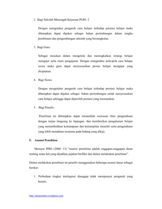 2. Bagi Sekolah Menengah Kejuruan PGRI 2

        Dengan mengetahui pengaruh cara belajar terhadap prestasi belajar maka
        diharapkan dapat dipakai sebagai bahan pertimbangan dalam rangka
        pembinaan dan pengembangan sekolah yang bersangkutan.

    3. Bagi Guru

        Sebagai masukan dalam mengelola dan meningkatkan strategi belajar
        mengajar serta mutu pengajaran. Dengan mengetahui pola-pola cara belajar
        siswa maka guru dapat menyesuaikan proses belajar mengajar yang
        diciptakan.

    4. Bagi Siswa

        Dengan mengetahui pengaruh cara belajar terhadap prestasi belajar maka
        diharapkan dapat dipakai sebagai bahan pertimbangan untuk menyesuaikan
        cara belajar sehingga dapat diperoleh prestasi yang memuaskan.

    5. Bagi Penulis

           Penelitian ini diharapkan dapat menambah wawasan ilmu pengetahuan
        dengan terjun langsung ke lapangan dan memberikan pengalaman belajar
        yang menumbuhkan kemampuan dan ketrampilan meneliti serta pengetahuan
        yang lebih mendalam terutama pada bidang yang dikaji.

F. Asumsi Penelitian

     Menurut PPKI (2000: 13) “asumsi penelitian adalah anggapan-anggapan dasar
tentang suatu hal yang dijadikan pijakan berfikir dan dalam melakukan penelitian”.

Dalam melakukan penelitian ini peneliti menggunakan beberapa asumsi dasar sebagai
berikut:

    1. Perbedaan tingkat intelegensi dianggap tidak mempunyai pengaruh yang
        berarti.



http://skripsistikes.wordpress.com
 