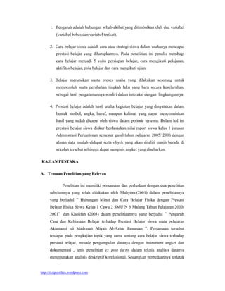 1. Pengaruh adalah hubungan sebab-akibat yang ditimbulkan oleh dua variabel
           (variabel bebas dan variabel terikat).

      2. Cara belajar siswa adalah cara atau strategi siswa dalam usahanya mencapai
           prestasi belajar yang diharapkannya. Pada penelitian ini penulis membagi
           cara belajar menjadi 5 yaitu persiapan belajar, cara mengikuti pelajaran,
           aktifitas belajar, pola belajar dan cara mengikuti ujian.

      3. Belajar merupakan suatu proses usaha yang dilakukan sesorang untuk
           memperoleh suatu perubahan tingkah laku yang baru secara keseluruhan,
           sebagai hasil pengalamannya sendiri dalam interaksi dengan lingkungannya

      4. Prestasi belajar adalah hasil usaha kegiatan belajar yang dinyatakan dalam
           bentuk simbol, angka, huruf, maupun kalimat yang dapat mencerminkan
           hasil yang sudah dicapai oleh siswa dalam periode tertentu. Dalam hal ini
           prestasi belajar siswa diukur berdasarkan nilai raport siswa kelas 1 jurusan
           Adminstrasi Perkantoran semester gasal tahun pelajaran 2005/ 2006 dengan
           alasan data mudah didapat serta obyek yang akan diteliti masih berada di
           sekolah tersebut sehingga dapat mengisis angket yang disebarkan.

KAJIAN PUSTAKA

A. Temuan Penelitian yang Relevan

               Penelitian ini memiliki persamaan dan perbedaan dengan dua penelitian
      sebelumnya yang telah dilakukan oleh Muhyono(2001) dalam penelitiannya
      yang berjudul ” Hubungan Minat dan Cara Belajar Fisika dengan Prestasi
      Belajar Fisika Siswa Kelas 1 Cawu 2 SMU N 6 Malang Tahun Pelajaran 2000/
      2001” dan Kholifah (2003) dalam penelitiaannya yang berjudul ” Pengaruh
      Cara dan Kebiasaan Belajar terhadap Prestasi Belajar siswa mata pelajaran
      Akuntansi di Madrasah Aliyah Al-Azhar Pasuruan ”. Persamaan tersebut
      terdapat pada pengkajian topik yang sama tentang cara belajar siswa terhadap
      prestasi belajar, metode pengumpulan datanya dengan instrument angket dan
      dokumentasi , jenis penelitian ex post facto, dalam teknik analisis datanya
      menggunakan analisis deskriptif korelasional. Sedangkan perbedaannya terletak


http://skripsistikes.wordpress.com
 
