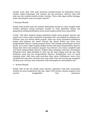 masalah secara tepat Anda perlu menyusun masalah-masalah itu berdasarkan kriteria
tersebut: tingkat kepentingan, nilai strategis, dan nilai prerekuisit. Akhirnya Anda pilih
salah satu dari masalah-masalah tersebut, misalnya “Siswa tidak dapat melihat hubungan
antara mata pelajaran yang satu dengan yang lain.”

3. Deskripsi Masalah

Setelah Anda memilih salah satu masalah, deskripsikan masalah itu serinci mungkin untuk
memberi gambaran tentang pentingnya masalah itu untuk dipecahkan ditinjau dari
pengaruhnya terhadap pembelajaran secara umum maupun jumlah siswa yang terlibat.

Contoh: “Jika diberi pelajaran dengan pendekatan terpadu antara geografi, ekonomi, dan
sejarah siswa merasa sukar mentransfer keterampilan dari satu pelajaran ke pelajaran lain.
Pelajaran yang saya berikan adalah geografi, tetapi saya sering mengaitkan pembahasan
dengan mata pelajaran lain seperti ekonomi dan sejarah. Ketika saya minta siswa
mengemukakan hipotesis tentang pengaruh Danau Toba terhadap perkembangan ekonomi
daerah, siswa terasa sangat bingung; padahal mereka telah dapat mengemukakan hipotesis
dengan baik dalam mata pelajaran geografi. Saya khawatir siswa hanya menghafal pada
saat dilatih mengemukakan hipotesis. Padahal dalam kehidupan sehari-hari keterampilan
berhipotesis harus dapat diterapkan di mana saja dan dalam bidang studi apa saja. Pada
hakikatnya setiap hari kita mengemukakan hipotesis. Ketidakbisaan siswa itu terjadi
sepanjang tahun, tidak hanya pada permulaan tahun ajaran. Kelihatannya semua siswa
mengalami hal yang sama, termasuk siswa yang cerdas. Guru lain ternyata juga mengalami
hal yang sama, siswanya sukar mentransfer suatu keterampilan ke mata pdlajaran lain.”

4. Ruiusan Masalah

Setelah Alda me-ilih satu lasalah secara seksama, selanjutnya Anda perlu merumuskan
marahah itq secara komprehensif dan jelas. Sagor (1992) merinci rumusan maqalah action
research                menggunakan                    lima                pertanyaan:




                                           10
 