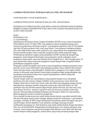 LAPORAN PENELITIAN TINDAKAN KELAS ( PTK ) IPS SEJARAH

CONTOH KARYA TULIS ILMIAH (KTI) :

LAPORAN PENELITIAN TINDAKAN KELAS ( PTK ) IPS SEJARAH

PENINGKATAN PRESTASI BELAJAR SISWA DENGAN MENGGUNAKAN MODEL
PEMBELAJARAN PARTISIPATIF PADA MATA PELAJARAN SEJARAH DI KELAS
XI.IPS.2 SMA NEGERI

BAB I
PENDAHULUAN
A. Latar Belakang
Digulirkannya Kurikulum Satuan Tingkat Pendidikan (KTSP) secara yuridis berdasarkan
Permendiknas nomor 22 tahun 2006, mata pelajaran sejarah mengalami pasang surut,
karena jam pelajarannya dikurangi menjadi 1 jam pelajaran pada kelas I dan II. Di perparah
lagi kelas III hanya program ilmu sosial yang belajar 3 jam pelajaran sedangkan program
ilmu alam tidak belajar sama sekali, pada hal siswa yang program ilmu pengetahuan alam
banyak memilih program ilmu sosial pada mengikuti ujian masuk perguruan tinggi.
Pemberlakuan kurikulum tingkat satuan pendidikan (KTSP) membawah dampak bagi
pengajaran sejarah dengan berkurangnya jam pengajaran sejarah sedangkan materi
pengajaran sangat padat, sama saja makanan besar mangkuk kecil.. Dari kerangka dasar ini
guru sejarah harus dapat menyiasati pengajaran sejarah dengan tidak mengubah hakikat
pembelajaran pengajaran sejarah.
Pengajaran sejarah merupakan suatu proses yang mengandung serangkaian kegiatan antara
guru dan siswa secara timbal balik yang berlangsung dalam situasi edukatif dan kondusif
untuk mencapai tujuan yang diharapkan. Melalui proses pengajaran siswa dapat tumbuh
menuju ke dewasaan yang optimal, karena dalam pengajaran dapat mengembangkan tiga
kemampuan (kompetensi) antara lain: kognitif (pengetahuan), afektif (sikap) dan
psikomotor (keterampilan).
Sejarah sebagai salah satu mata pelajaran yang diajarkan kepada siswa merupakan
gambaran masa lalu manusia sebagai makhluk sosial yang disusun secara ilmiah dan
lengkap. Masa lalu itu terdiri dari urutan waktu dan fakta yang dilengkapi dengan tafsiran
dan penjelasan sehingga memberi pengertian tentang apa yang telah berlalu itu. Dari
gambaran masa lalu tersebut manusia dapat belajar urutan masa lalu, kini dan masa yang
akan datang. Peristiwa –peristiwa sejarah di masa lalu harusnya menjadi cermin bagi
generasi sekarang dalam kehidupan berbangsa dan bernegara. Materi ini yang tertuang
dalam pengajaran sejarah di sekolah menengah atas.
Siswa menjadi kurang termotivasi untuk belajar karena banyak yang tidak memiliki buku
teks dan penunjang sejarah untuk mengajar apalagi jumlah jam yang hanya 1 jam pelajaran
seminggu, meskipun di SMA Negeri berdasarkan kesepakatan antara kelompok kerja guru
sejarah dengan sekolah dijadikan 2 jam pelajaran seminggu tetap juga menjadi
problematika pengajaran ini. Nilai pelajaran yang masih rendah ditandai dengan banyaknya
nilai siswa di bawah KKM. Pengajarannya kurang diminati siswa dengan penyajian yang
monoton, materi pelajaran yang gersang dengan tidak dikemas secara apik, baik dari segi
metode maupun media pengajaran, suasana kelas yang kering kerontang dengan tidak
 