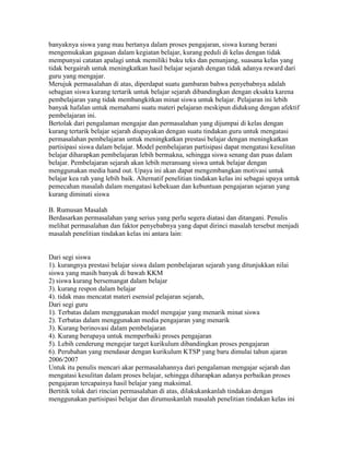 banyaknya siswa yang mau bertanya dalam proses pengajaran, siswa kurang berani
mengemukakan gagasan dalam kegiatan belajar, kurang peduli di kelas dengan tidak
mempunyai catatan apalagi untuk memiliki buku teks dan penunjang, suasana kelas yang
tidak bergairah untuk meningkatkan hasil belajar sejarah dengan tidak adanya reward dari
guru yang mengajar.
Merujuk permasalahan di atas, diperdapat suatu gambaran bahwa penyebabnya adalah
sebagian siswa kurang tertarik untuk belajar sejarah dibandingkan dengan eksakta karena
pembelajaran yang tidak membangkitkan minat siswa untuk belajar. Pelajaran ini lebih
banyak hafalan untuk memahami suatu materi pelajaran meskipun didukung dengan afektif
pembelajaran ini.
Bertolak dari pengalaman mengajar dan permasalahan yang dijumpai di kelas dengan
kurang tertarik belajar sejarah diupayakan dengan suatu tindakan guru untuk mengatasi
permasalahan pembelajaran untuk meningkatkan prestasi belajar dengan meningkatkan
partisipasi siswa dalam belajar. Model pembelajaran partisipasi dapat mengatasi kesulitan
belajar diharapkan pembelajaran lebih bermakna, sehingga siswa senang dan puas dalam
belajar. Pembelajaran sejarah akan lebih meransang siswa untuk belajar dengan
menggunakan media hand out. Upaya ini akan dapat mengembangkan motivasi untuk
belajar kea rah yang lebih baik. Alternatif penelitian tindakan kelas ini sebagai upaya untuk
pemecahan masalah dalam mengatasi kebekuan dan kebuntuan pengajaran sejaran yang
kurang diminati siswa

B. Rumusan Masalah
Berdasarkan permasalahan yang serius yang perlu segera diatasi dan ditangani. Penulis
melihat permasalahan dan faktor penyebabnya yang dapat dirinci masalah tersebut menjadi
masalah penelitian tindakan kelas ini antara lain:


Dari segi siswa
1). kurangnya prestasi belajar siswa dalam pembelajaran sejarah yang ditunjukkan nilai
siswa yang masih banyak di bawah KKM
2) siswa kurang bersemangat dalam belajar
3). kurang respon dalam belajar
4). tidak mau mencatat materi esensial pelajaran sejarah,
Dari segi guru
1). Terbatas dalam menggunakan model mengajar yang menarik minat siswa
2). Terbatas dalam menggunakan media pengajaran yang menarik
3). Kurang berinovasi dalam pembelajaran
4). Kurang berupaya untuk memperbaiki proses pengajaran
5). Lebih cenderung mengejar target kurikulum dibandingkan proses pengajaran
6). Perubahan yang mendasar dengan kurikulum KTSP yang baru dimulai tahun ajaran
2006/2007
Untuk itu penulis mencari akar permasalahannya dari pengalaman mengajar sejarah dan
mengatasi kesulitan dalam proses belajar, sehingga diharapkan adanya perbaikan proses
pengajaran tercapainya hasil belajar yang maksimal.
Bertitik tolak dari rincian permasalahan di atas, dilakukankanlah tindakan dengan
menggunakan partisipasi belajar dan dirumuskanlah masalah penelitian tindakan kelas ini
 