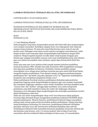 LAPORAN PENELITIAN TINDAKAN KELAS ( PTK ) IPS SOSIOLOGI

CONTOH KARYA TULIS ILMIAH (KTI) :

LAPORAN PENELITIAN TINDAKAN KELAS ( PTK ) IPS SOSIOLOGI

PENERAPAN PENDEKATAN KOLABORATIF MURDER DALAM
MENINGKATKAN AKTIVITAS DAN HASIL BELAJAR SOSIOLOGI PARA SISWA
KELAS XI IPS1 SMAN

BAB I
PENDAHULUAN

1.1 Latar Belakang Masalah
Suatu pengajaran yang hanya mengutamakan prinsip individual tidak akan menguntungkan
siswa maupun masyarakat. Kehidupan sebagian besar siswa dipengaruhi oleh orang lain
maupun teman-temannya. Di mana ada orang hidup bersama-sama, tentu di sana ada
kontak sosial. Hubungan sosial antara sesama manusia merupakan suatu keharusan, sebab
dengan kontak sosial orang akan dapat mengembangkan kepribadiannya dengan lebih
sempurna. Dengan kegiatan-kegiatan ini maka dalam setiap kegiatan mengajar guru
dituntut agar sanggup menciptakan suasana sosial yang membangkitkan kerja sama diantara
para siswa dalam mewujudkan materi pelajaran supaya dapat diserap lebih efektif dan
efisien.
Kerja sama antar para siswa sejatinya telah menjadi tuntutan kurikulum pendidikan,
termasuk Kurikulum 2004. Disadari atau tidak, Kurikulum 2004 menghadirkan tantangan
baru bagi dunia pendidikan di Indonesia. Perubahan orientasi pendidikan dengan
menempatkan siswa sebagai pusat perhatian menuntut para guru untuk lebih kreatif dalam
mengelola kegiatan pembelajaran. Guru dituntut mampu menggeser penekanan kegiatan
pembelajaran dari “apa bahan yang akan dipelajari siswa” ke “bagaimana membelajarkan
kompetensi dan memperkaya pengalaman belajar siswa”.
Dalam pembelajaran Sosiologi misalnya, pembelajaran ditekankan pada pemberian
pengalaman langsung untuk mengembangkan kompetensi agar siswa mampu menjelajahi
dan memahami lingkungan sekitarnya secara ilmiah. Pendidikan Sosiologi diarahkan untuk
“mencari tahu” dan “berbuat” sehingga dapat membantu siswa untuk memperoleh
pemahaman yang lebih mendalam tentang diri sendiri dan lingkungan sekitarnya.
Selanjutnya siswa diharapkan dapat mengembangkan dan menerapkan pemahaman tersebut
dalam kehidupannya sehari-hari.
Salah satu cara untuk mengembangkan sikap sosial siswa khususnya dalam pelajaran
Sosiologi dapat ditempuh dengan menggunakan pendekatan kolaboratif MURDER dalam
kegiatan pembelajaran. Menurut Santyasa, pembelajaran kolaboratif dapat menyediakan
peluang untuk menuju pada kesuksesan praktek-praktek pembelajaran. Sebagai teknologi
untuk pembelajaran (technology for instruction), pembelajaran kolaboratif melibatkan
partisipasi aktif para siswa dan meminimisasi perbedaan-perbedaan antar individu.
Pembelajaran kolaboratif telah menambah momentum pendidikan formal dan informal dari
dua kekuatan yang bertemu, yaitu: (1) realisasi praktek, bahwa hidup di luar kelas
memerlukan aktivitas kolaboratif dalam kehidupan di dunia nyata; (2) menumbuhkan
 