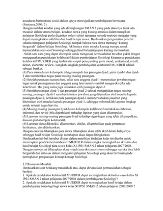 kesadaran berinteraksi sosial dalam upaya mewujudkan pembelajaran bermakna
(Santyasa,2006: 5).
Dengan melihat kondisi yang ada di lingkungan SMAN 2 yang pada dasarnya tidak ada
masalah dalam sarana belajar, keadaan siswa yang kurang antusias dalam mengikuti
pelajaran Sosiologi perlu dicarikan solusi-solusi terutama metode-metode mengajar yang
dapat meningkatkan aktifitas dan hasil belajar siswa. Berdasarkan pengamatan peneliti
selama mengasuh pelajaran Sosiologi, tampak bahwa para siswa memang “kurang
bergairah” dalam belajar Sosiologi. Akibatnya yaitu mereka kurang mampu untuk
memecahkan soal-soal Sosiologi sehingga hasil belajarnya pun kurang memuaskan.
. Salah satu cara yang dapat ditempuh untuk mengatasi permasalahan tersebut yakni dengan
menggunakan pendekatan kolaboratif dalam pembelajaran Sosiologi khususnya pendekatan
kolaboratif MURDER yang terdiri atas empat poin penting yaitu mood, understand, recall,
detect, elaborate, review. Langkah-langkah pembelajaran kolaboratif MURDER adalah
sebagai berikut.
(1) Para siswa dalam kelompok dibagi menjadi dua pasangan dyad, yaitu dyad-1 dan dyad-
2 dan memberikan tugas pada masing-masing pasangan.
(2) Setelah penataan suasana hati, salah satu anggota dyad-1 menemukan jawaban tugas-
tugas untuk pasangannya dan anggota yang lain menulis sambil mengoreksi jika ada
kekeliruan. Hal yang sama juga dilakukan oleh pasangan dyad-2.
(3) Setelah pasangan dyad-1 dan pasangan dyad-2 selesai mengerjakan tugas masing-
masing, pasangan dyad-1 memberitahukan jawaban yang ditemukan oleh mereka kepada
pasangan dyad-2, demikian pula pasangan dyad-2 memberitahukan jawaban yang
ditemukan oleh mereka kepada pasangan dyad-1, sehingga terbentuklah laporan lengkap
untuk seluruh tugas hari itu.
(4) Masing-masing pasangan dyad dalam kelompok kolaboratif melakukan elaborasi,
inferensi, dan revisi (bila diperlukan) terhadap laporan yang akan dikumpulan.
(5) Laporan masing-masing pasangan dyad terhadap tugas-tugas yang telah dikumpulkan,
disusun perkelompok kolaboratif.
(6) Laporan siswa dikoreksi, dikomentari, dinilai, dikembalikan pada pertemuan
berikutnya, dan didiskusikan.
Dengan cara ini diharapkan para siswa diharapkan akan lebih aktif dalam belajarnya
sehingga hasil belajar Sosiologi merekapun akan dapat ditingkatkan.
Berdasarkan hal-hal tersebut di atas dalam penelitian tindakan kelas ini dicoba untuk
menerapkan pendekatan kolaboratif MURDER dalam rangka meningkatkan aktivitas dan
hasil belajar Sosiologi para siswa kelas XI IPS1 SMAN 2 tahun pelajaran 2007/2008.
Dengan metode ini diharapkan akan terjadi interaksi antar siswa sehingga mereka bisa lebih
bergairah dan antusias dalam mengikuti pelajaran Sosiologi yang akan bermuara pada
peningkatan penguasaan konsep-konsep Sosiologi.

1.2 Rumusan Masalah
Berdasarkan latar belakang masalah di atas, dapat dirumuskan permasalahan sebagai
berikut :
1. Apakah pendekatan kolaboratif MURDER dapat meningkatkan aktivitas siswa kelas XI
IPS1 SMAN 2 tahun pelajaran 2007/2008 dalam pembelajaran Sosiologi ?
2. Apakah pendekatan kolaboratif MURDER dapat meningkatkan hasil belajar dalam
pembelajaran Sosiologi bagi siswa kelas XI IPS1 SMAN 2 tahun pelajaran 2007/2008 ?
 