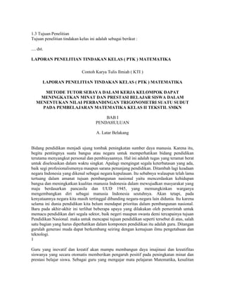 1.3 Tujuan Penelitian
Tujuan penelitian tindakan kelas ini adalah sebagai berikut :

.... dst.

LAPORAN PENELITIAN TINDAKAN KELAS ( PTK ) MATEMATIKA

                             Contoh Karya Tulis Ilmiah ( KTI )

        LAPORAN PENELITIAN TINDAKAN KELAS ( PTK ) MATEMATIKA

      METODE TUTOR SEBAYA DALAM KERJA KELOMPOK DAPAT
    MENINGKATKAN MINAT DAN PRESTASI BELAJAR SISWA DALAM
   MENENTUKAN NILAI PERBANDINGAN TRIGONOMETRI SUATU SUDUT
     PADA PEMBELAJARAN MATEMATIKA KELAS II TEKSTIL SMKN

                                         BAB I
                                     PENDAHULUAN

                                     A. Latar Belakang


Bidang pendidikan menjadi ujung tombak peningkatan sumber daya manusia. Karena itu,
begitu pentingnya suatu bangsa atau negara untuk memperhatikan bidang pendidikan
terutama menyangkut personal dan pembiayaannya. Hal ini adalah tugas yang teramat berat
untuk diselesaikan dalam waktu singkat. Apalagi mengingat segala keterbatasan yang ada,
baik segi profesionalismenya maupun sarana penunjang pendidikan. Ditambah lagi keadaan
negara Indonesia yang dikenal sebagai negara kepulauan. Itu sebabnya walaupun telah lama
tertuang dalam amanat tujuan pembangunan nasional yaitu mencerdaskan kehidupan
bangsa dan meningkatkan kualitas manusia Indonesia dalam mewujudkan masyarakat yang
maju berdasarkan pancasila dan UUD 1945, yang memungkinkan warganya
mengembangkan diri sebagai manusia Indonesia seutuhnya. Akan tetapi, pada
kenyataannya negara kita masih tertinggal dibanding negara-negara lain didunia. Itu karena
selama ini dunia pendidikan kita belum mendapat prioritas dalam pembangunan nasional.
Baru pada akhir-akhir ini terlihat beberapa upaya yang dilakukan oleh pemerintah untuk
memacu pendidikan dari segala sektor, baik negeri maupun swasta demi tercapainya tujuan
Pendidikan Nasional. maka untuk mencapai tujuan pendidikan seperti tersebut di atas, salah
satu bagian yang harus diperhatikan dalam komponen pendidikan itu adalah guru. Ditangan
gurulah generasi muda dapat berkembang seiring dengan kemajuan ilmu pengetahuan dan
teknologi.
1

Guru yang inovatif dan kreatif akan mampu membangun daya imajinasi dan kreatifitas
siswanya yang secara otomatis memberikan pengaruh positif pada peningkatan minat dan
prestasi belajar siswa. Sebagai guru yang mengajar mata pelajaran Matematika, kesulitan
 