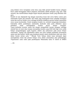 yang dialami siswa merupakan cerita lama yang tidak pernah berakhir karena sebagian
besar sudah beranggapan bahwa pelajaran matematika adalah pelajaran yang sulit, tidak
menarik, dan membosankan dengan begitu banyak pekerjaaan rumah yang diberikan oleh
guru.
Kondisi di atas diperparah lagi dengan munculnya kesan dari siswa bahwa semua guru
matematika kejam dan pemarah. Hal inilah yang berpengaruh besar terhadap kurangnya
minat dan motivasi belajar siswa sehingga berakibat rendahnya prestasi belajar matematika
siswa secara keseluruhan. Untuk mengatasi kondisi ini, minimal mengurangi kelemahan-
kelemahan dalam pembelajran matematika disekolah maka perlu dilakukan upaya
perbaikan      untuk      meningkatkan      kualitas     proses     belajar     mengajar.
Upaya perbaikan tersebut, antara lain dengan memperbaiki metode mengajar sehingga
metode baru ini nanti akan mampu menciptakan kondisi yang lebih baik bagi siswa untuk
belajar mengembangkan aspek kognitif, afektif, dan psikomotor pada proses belajar
matematika. Apalagi jika diperhatikan dalam satu kelas terdapat perbedaan kemampuan
antara satu dan lainnya. Inilah yang mendasari penulis untuk memberikan salah satu solusi
dalam bentuk tulisan yaitu ” Metode Tutor Sebaya dalam kerja kelompok dapat
meningkatkan minat dan prestasi belajar siswa dalam menentukan nilai perbandingan
Trigonometri suatu sudut pada pembelajaran Matematika kelas II Tekstil di SMKN

.... dst.
 