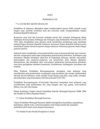 BAB I

                                   PENDAHULUAN

  * A. LATAR BELAKANG MASALAH

Pendidikan di Indonesia diharapkan dapat mempersiapkan peserta didik menjadi warga
Negara yang memiliki komitmen kuat dan konsisten untuk mempertahankan Negara
Kesatuan Republik Indonesia.

Komitmen yang kuat dan konsisten terhadap prinsip dan semangat kebangsaan dalam
kehidupan bermasyarakat, berbangsa dan bernegara yang berdasarkan Pancasila dan UUD
1945, perlu ditingkatkan terus menerus untuk memberikan pemahaman yang mendalam
tentang Negara Kesatuan Republik Indonesia. Konstitusi Negara Republik Indonesia perlu
ditanamkan kepada seluruh komponen bangsa Indonesia, khususnya generasi muda sebagai
generasi penerus.

Indonesia harus menghindari sistem pemerintahan yang memasung hak-hak asasi manusia,
hak-hak warganegara untuk dapat menjalankan prinsip-prinsip demokrasi. Kehidupan yang
demokratis didalam kehidupan sehari-hari di lingkungan keluarga, sekolah, masyarakat,
pemerintahan, dan organisasi-organisasi non pemeritahan perlu dikenal, dipahami,
diinternalisasi, dan diterapkan demi terwujudnya pelaksanaan prinsip-prinsip demokrasi
serta demi peningkatan martabat kemanusian, kesejahteraan, kebahagiaan, kecerdasan dan
keadilan.

Mata Pelajaran Pendidikan Kewarganegaraan merupakan mata pelajaran yang
memfokuskan pada pembentukan warganegara yang memahami dan mampu melaksanakan
hak-hak dan kewajibannya untuk menjadi warga Negara yang baik, yang cerdas, terampil,
dan berkarakter yang diamanatkan oleh Pancasila dan UUD 1945.

Pendidikan Kewarganegaraan (Citizenship Education) merupakan mata pelajaran yang
memfokuskan pada pembentukan diri yang beragam dari segi agama, sosio-kultural,
bahasa, usia, dan suku bangsa.

Dalam Kurikulum Tingkat Satuan Pendidikan Sekolah Menengah Kejuruan (KBK 2004
dan Standar Isi 2006) ditegaskan bahwa :

  * I. Tujuan Pendidikan Menengah Kejuruan :

Tujuan Pendidikan Menengah Kejuruan adalah meningkatkan kecerdasan, pengetahuan,
kepribadian, akhlak mulia, serta keterampilan untuk hidup mandiri dan mengikuti
pendidikan lebih lanjut sesuai dengan kejuruannya

  * II. Standar Isi dan Standar Kompetensi Lulusan
 