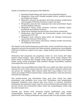 Standar isi Pendidikan Kewarganegaraan SMA/SMK/MA :

           1. Memahami hakekat Bangsa dan Negara kesatuan Republik Indonesia
           2. Menganalisis sikap positif terhadap penegakan hokum, peradilan nasional,
              dan tindakan anti korupsi
           3. Meganalisis pola-pola dan partisipasi aktif dalam pemajuan, penghormatan
              serta penegakan HAM baik di Indonesia maupun luar negeri
           4. Menganalisis peran dan hak warganegara dan system pemerintahan Negara
              Kesatuan Repbulik Indonesia
           5. Menganalisis budaya politik demokrasi, konstitusi, kedaulatan Negara,
              keterbukaan dan keadilan di Indonesia
           6. Mengevaluasi hubungan Internasional dan sistem hokum internasional
           7. Mengevaluasi sikap berpolitik dan bermasyarakat madani sesuai dengan
              pancasila dan UUD 1945
           8. Mengaalisis peran Indonesia dalam politik dan hubungan Internasional,
              regional dan kerjasama Global lainnya
           9. Menganalisis sistem hokum internasional, timbulnya konflik internasional,
              dan mahkamah internasional.

Dari Standar Isi dan Standar Kompetensi tersebut diatas, penulis memilih butir ketiga yaitu
meganalisis pola-pola dan partisipasi aktif dalam pemajuan, penghormatan serta penegakan
HAM baik di Indonesia maupun di luar negeri, sebagai landasan judul penelitian tindakan
kelas ini.

Berdasarkan hasil pengamatan dan pengalaman selama ini, siswa kurang aktif dalam
kegiatan belajar-mengajar. Anak cenderug tidak begitu tertarik dengan pelajaran PKn
karena selama ini pelajaran PKn dianggap sebagai pelajaran yang hanya mementingkan
hafalan semata, kurang menekankan aspek penalaran sehingga menyebabkan rendahnya
minat belajar PKn siswa di sekolah.

Banyak faktor yang menyebabkan hasil belajar PKn siswa rendah yaitu faktor internal dan
eksternal dari siswa. Faktor internal antara lain: motivasi belajar, intelegensi, kebiasan dan
rasa percaya diri. Sedangkan faktor eksternal adalah faktor yang terdapat di luar siswa,
seperti; guru sebagai Pembina kegiatan belajar, startegi pembelajaran, sarana dan prasarana,
kurikulum dan lingkungan.

Dari masalah-masalah yang dikemukakan diatas, perlu dicari strategi baru dalam
pembelajaran yang melibatkan siswa secara aktif. Pembelajaran yang mengutamakan
penguasaan kompetensi harus berpusat pada siswa (Focus on Learners), memberika
pembelajaran dan pengalaman belajar yang relevan dan kontekstual dalam kehidupan nyata
(provide relevant and contextualized subject matter) dan mengembangkan mental yang
kaya dan kuat pada siswa.

Disinilah guru dituntut untuk merancang kegiatan pembelajaran yang mampu
mengembangkan kompetensi, baik dalam ranah kognitif, ranah afektif maupun
psikomotorik siswa. Strategi pembelajaran yang berpusat pada siswa dan peciptaan suasana
 