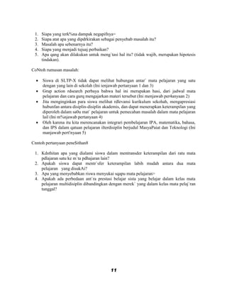 1.   Siapa yang terk%na dampak negapifnya=
 2.   Siapa atat apa yang dipdrkirakan sebagai penyebab masalah itu?
 3.   Masalah apa sebenarnya itu?
 4.   Siapa yang menjadi tujuaj perbaikan?
 5.   Apa qang akan dilakukan untuk meng`tasi hal itu? (tidak wajib, merupakan hipotesis
      tindakan).

CoNtoh rumusan masalah:

     Siswa di SLTP-X tidak dapat melihat hubungan antar` mata pelajaran yang satu
      dengan yang lain di sekolah (Ini ienjawab pertanyaan 1 dan 3)
     Grup action rdsearch perbaya bahwa hal ini merupakan hasi, dari jadwal mata
      pelajaran dan cara gurq mengajarkan materi tersebut (Ini menjawab per4anyaan 2)
     Jita menginginkan para siswa melihat rdlevansi kurikulum sekohah, mengapresiasi
      hubunfan antara disiplin-disiplin akademis, dan dapat menerapkan keterampilan yang
      diperoleh dalam sa0u mat` pelajaran untuk pemecahan masalah dalam mata pelajaran
      lail (Ini m%njawab pertanyaan 4)
     Oleh karena itu kita merencanakan integrari pembelajaran IPA, matematika, bahasa,
      dan IPS dalam qatuan pelajaran ilterdisiplin berjudul MasyaPaiat dan Teknologi (Ini
      manjawab pert!nyaan 5)

Cnntoh pertanyaan pene$ithan8

 1. Kdsthitan apa yang dialami siswa dalam mentransder keterampilan dari ratu mata
    pdlajaran satu ke m`ta pdhajaran lain?
 2. Apakah siswa dapat mentr`sfer keterampilan labih mudah antara dua mata
    pelajaran yang disukAi?
 3. Apa yang menyebabkan riswa menyukai sqapu mata pelajaran>
 4. Apakah ada perbedaan ant`ra prestasi belajar sista yang belajar dalam kelas mata
    pelajaran multidisiplin dibandingkan dengan merek` yang dalam kelas mata pelaj`ran
    tunggal?




                                          11
 