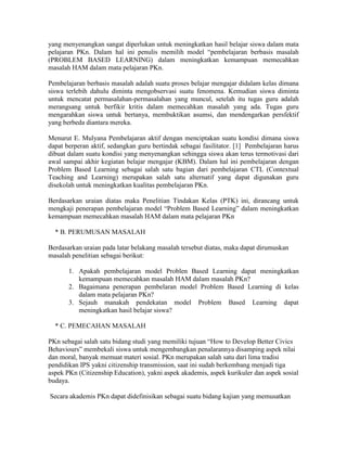 yang menyenangkan sangat diperlukan untuk meningkatkan hasil belajar siswa dalam mata
pelajaran PKn. Dalam hal ini penulis memilih model “pembelajaran berbasis masalah
(PROBLEM BASED LEARNING) dalam meningkatkan kemampuan memecahkan
masalah HAM dalam mata pelajaran PKn.

Pembelajaran berbasis masalah adalah suatu proses belajar mengajar didalam kelas dimana
siswa terlebih dahulu diminta mengobservasi suatu fenomena. Kemudian siswa diminta
untuk mencatat permasalahan-permasalahan yang muncul, setelah itu tugas guru adalah
merangsang untuk berfikir kritis dalam memecahkan masalah yang ada. Tugas guru
mengarahkan siswa untuk bertanya, membuktikan asumsi, dan mendengarkan persfektif
yang berbeda diantara mereka.

Menurut E. Mulyana Pembelajaran aktif dengan menciptakan suatu kondisi dimana siswa
dapat berperan aktif, sedangkan guru bertindak sebagai fasilitator. [1] Pembelajaran harus
dibuat dalam suatu kondisi yang menyenangkan sehingga siswa akan terus termotivasi dari
awal sampai akhir kegiatan belajar mengajar (KBM). Dalam hal ini pembelajaran dengan
Problem Based Learning sebagai salah satu bagian dari pembelajaran CTL (Contextual
Teaching and Learning) merupakan salah satu alternatif yang dapat digunakan guru
disekolah untuk meningkatkan kualitas pembelajaran PKn.

Berdasarkan uraian diatas maka Penelitian Tindakan Kelas (PTK) ini, dirancang untuk
mengkaji penerapan pembelajaran model “Problem Based Learning” dalam meningkatkan
kemampuan memecahkan masalah HAM dalam mata pelajaran PKn

  * B. PERUMUSAN MASALAH

Berdasarkan uraian pada latar belakang masalah tersebut diatas, maka dapat dirumuskan
masalah penelitian sebagai berikut:

       1. Apakah pembelajaran model Problen Based Learning dapat meningkatkan
          kemampuan memecahkan masalah HAM dalam masalah PKn?
       2. Bagaimana penerapan pembelaran model Problem Based Learning di kelas
          dalam mata pelajaran PKn?
       3. Sejauh manakah pendekatan model Problem Based Learning dapat
          meningkatkan hasil belajar siswa?

  * C. PEMECAHAN MASALAH

PKn sebagai salah satu bidang studi yang memiliki tujuan “How to Develop Better Civics
Behaviours” membekali siswa untuk mengembangkan penalarannya disamping aspek nilai
dan moral, banyak memuat materi sosial. PKn merupakan salah satu dari lima tradisi
pendidikan IPS yakni citizenship transmission, saat ini sudah berkembang menjadi tiga
aspek PKn (Citizenship Education), yakni aspek akademis, aspek kurikuler dan aspek sosial
budaya.

Secara akademis PKn dapat didefinisikan sebagai suatu bidang kajian yang memusatkan
 
