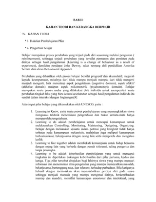 BAB II

                   KAJIAN TEORI DAN KERANGKA BERPIKIR

•A. KAJIAN TEORI

  * 1. Hakekat Pembelajaran PKn

  * a. Pengertian belajar

Belajar merupakan proses perubahan yang terjadi pada diri seseorang melalui penguatan (
reinforcement), sehingga terjadi perubahan yang bersifat permanen dan persisten pada
dirinya sebagai hasil pengalaman (Learning is a change of behaviour as a result of
experience), demikian pendapat John Dewey, salah seorang ahli pendidikan Amerika
Serikat dari aliran Behavioural Approach.

Perubahan yang dihasilkan oleh proses belajar bersifat progresif dan akumulatif, megarah
kepada kesmpurnaan, misalnya dari tidak mampu menjadi mampu, dari tidak mengerti
menjadi mengerti, baik mencakup aspek pengetahuan (cognitive domain), aspek afektif
(afektive domain) maupun aspek psikomotorik (psychomotoric domain). Belajar
merupakan suatu proses usaha yang dilakukan oleh individu untuk memperoleh suatu
perubahan tingkah laku yang baru secara keseluruhan sebagai hasil pengalaman individu itu
sendiri dalam interaksi dengan lingkungan[4]

Ada empat pilar belajar yang dikemukakan oleh UNESCO, yaitu :

       1. Learning to Know, yaitu suatu proses pembelajaran yang memungkinkan siswa
          menguasai tekhnik menemukan pengetahuan dan bukan semata-mata hanya
          memperoleh pengetahuan.
       2. Learning to do adalah pembelajaran untuk mencapai kemampuan untuk
          melaksanakan Controlling, Monitoring, Maintening, Designing, Organizing.
          Belajar dengan melakukan sesuatu dalam potensi yang kongkret tidak hanya
          terbatas pada kemampuan mekanistis, melainkan juga meliputi kemampuan
          berkomunikasi, bekerjasama dengan orang lain serta mengelola dan mengatasi
          koflik
       3. Learning to live together adalah membekali kemampuan untuk hidup bersama
          dengan orang lain yang berbeda dengan penuh toleransi, saling pengertia dan
          tanpa prasangka.
       4. Learning to be adalah keberhasilan pembelajaran yang untuk mencapai
          tingkatan ini diperlukan dukungan keberhasilan dari pilar pertama, kedua dan
          ketiga. Tiga pilar tersebut ditujukan bagi lahirnya siswa yang mampu mencari
          informasi dan menemukan ilmu pengetahua yang mampu memecahkan masalah,
          bekerjasama, bertenggang rasa, dan toleransi terhadap perbedaan. Bila ketiganya
          behasil dengan memuaskan akan menumbuhkan percaya diri pada siswa
          sehingga menjadi manusia yang mampu mengenal dirinya, berkepribadian
          mantap dan mandiri, memiliki kemantapan emosional dan intelektual, yang
 