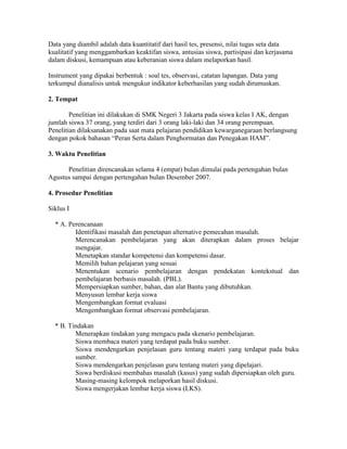 Data yang diambil adalah data kuantitatif dari hasil tes, presensi, nilai tugas seta data
kualitatif yang menggambarkan keaktifan siswa, antusias siswa, partisipasi dan kerjasama
dalam diskusi, kemampuan atau keberanian siswa dalam melaporkan hasil.

Instrument yang dipakai berbentuk : soal tes, observasi, catatan lapangan. Data yang
terkumpul dianalisis untuk mengukur indikator keberhasilan yang sudah dirumuskan.

2. Tempat

        Penelitian ini dilakukan di SMK Negeri 3 Jakarta pada siswa kelas I AK, dengan
jumlah siswa 37 orang, yang terdiri dari 3 orang laki-laki dan 34 orang perempuan.
Penelitian dilaksanakan pada saat mata pelajaran pendidikan kewarganegaraan berlangsung
dengan pokok bahasan “Peran Serta dalam Penghormatan dan Penegakan HAM”.

3. Waktu Penelitian

      Penelitian direncanakan selama 4 (empat) bulan dimulai pada pertengahan bulan
Agustus sampai dengan pertengahan bulan Desember 2007.

4. Prosedur Penelitian

Siklus I

  * A. Perencanaan
         Identifikasi masalah dan penetapan alternative pemecahan masalah.
         Merencanakan pembelajaran yang akan diterapkan dalam proses belajar
         mengajar.
         Menetapkan standar kompetensi dan kompetensi dasar.
         Memilih bahan pelajaran yang sesuai
         Menentukan scenario pembelajaran dengan pendekatan kontekstual dan
         pembelajaran berbasis masalah. (PBL).
         Mempersiapkan sumber, bahan, dan alat Bantu yang dibutuhkan.
         Menyusun lembar kerja siswa
         Mengembangkan format evaluasi
         Mengembangkan format observasi pembelajaran.

  * B. Tindakan
         Menerapkan tindakan yang mengacu pada skenario pembelajaran.
         Siswa membaca materi yang terdapat pada buku sumber.
         Siswa mendengarkan penjelasan guru tentang materi yang terdapat pada buku
         sumber.
         Siswa mendengarkan penjelasan guru tentang materi yang dipelajari.
         Siswa berdiskusi membahas masalah (kasus) yang sudah dipersiapkan oleh guru.
         Masing-masing kelompok melaporkan hasil diskusi.
         Siswa mengerjakan lembar kerja siswa (LKS).
 