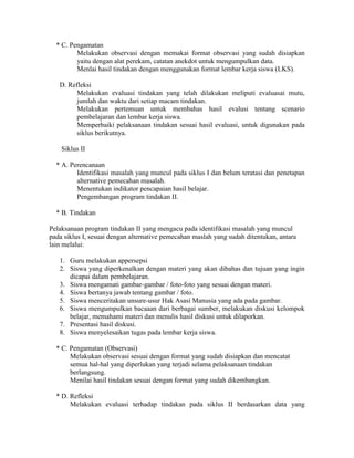 * C. Pengamatan
         Melakukan observasi dengan memakai format observasi yang sudah disiapkan
         yaitu dengan alat perekam, catatan anekdot untuk mengumpulkan data.
         Menlai hasil tindakan dengan menggunakan format lembar kerja siswa (LKS).

   D. Refleksi
         Melakukan evaluasi tindakan yang telah dilakukan meliputi evaluasai mutu,
         jumlah dan waktu dari setiap macam tindakan.
         Melakukan pertemuan untuk membahas hasil evalusi tentang scenario
         pembelajaran dan lembar kerja siswa.
         Memperbaiki pelaksanaan tindakan sesuai hasil evaluasi, untuk digunakan pada
         siklus berikutnya.

    Siklus II

  * A. Perencanaan
         Identifikasi masalah yang muncul pada siklus I dan belum teratasi dan penetapan
         alternative pemecahan masalah.
         Menentukan indikator pencapaian hasil belajar.
         Pengembangan program tindakan II.

  * B. Tindakan

Pelaksanaan program tindakan II yang mengacu pada identifikasi masalah yang muncul
pada siklus I, sesuai dengan alternative pemecahan maslah yang sudah ditentukan, antara
lain melalui:

   1. Guru melakukan appersepsi
   2. Siswa yang diperkenalkan dengan materi yang akan dibahas dan tujuan yang ingin
      dicapai dalam pembelajaran.
   3. Siswa mengamati gambar-gambar / foto-foto yang sesuai dengan materi.
   4. Siswa bertanya jawab tentang gambar / foto.
   5. Siswa menceritakan unsure-usur Hak Asasi Manusia yang ada pada gambar.
   6. Siswa mengumpulkan bacaaan dari berbagai sumber, melakukan diskusi kelompok
      belajar, memahami materi dan menulis hasil diskusi untuk dilaporkan.
   7. Presentasi hasil diskusi.
   8. Siswa menyelesaikan tugas pada lembar kerja siswa.

  * C. Pengamatan (Observasi)
       Melakukan observasi sesuai dengan format yang sudah disiapkan dan mencatat
       semua hal-hal yang diperlukan yang terjadi selama pelaksanaan tindakan
       berlangsung.
       Menilai hasil tindakan sesuai dengan format yang sudah dikembangkan.

  * D. Refleksi
       Melakukan evaluasi terhadap tindakan pada siklus II berdasarkan data yang
 