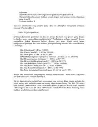 terkumpul.
       Membahas hasil evaluasi tentang scenario pembelajaran pada siklus II.
       Memperbaiki pelaksanaan tindakan sesuai dengan hasil evaluasi untuk digunakan
       pada siklus III
       Evaluasi tindakan II

Indikator keberhasilan yang dicapai pada siklus ini diharapkan mengalami kemajuan
minimal 10% dari siklus I.

      Siklus III (bila diperlukan).

Kriteria keberhasilan penelitian ini dari sisi proses dan hasil. Sisi proses yaitu dengan
berhasilnya siswa memecahkan masalah melalui ” Pembelajaran berbasis masalah ” dengan
mengadakan diskusi kelompok belajar, dimana para siswa dilatih untuk berani
mengeluarkan pendapat dan / atau berbeda pendapat tentang masalah Hak Asasi Manusia,
khususnya :

        Hak Hidup (pasal 9 UU no 39/1999)
        Hak Wanita (pasal 45 - 51 UU no 39/1999 )
        Hak Anak (pasal 52 - 66 UU no 39/1999)
        HAka Berkeluarga dan Melanjutkan Ketuunan ( pasal 10 UU no. 39/1999)
        Hak Mengembangkan Diri (pasal 11 - 16 UU no 39/1999)
        Hak Memperoleh Keadilam (pasal 17 - 19 UU no 39/1999)
        Hak Atas Kebebasan Pribadi (pasal 20 - 27 UU no 39/1999)
        Hak Atas Rasa Aman ( pasal 28 - 35 UU no 39/1999)
        Hak Atas Kesejahteraan (pasal 36 - 42 UU no 39/1999)
        Hak Turut Serta dalam Pemerintah (pasal 43 - 44 UU no 39/1999)

Belajar PKn serasa lebih menyenagkan, meningkatkan motivasi / minat siswa, kerjasama
dan partisipasi siswa semakin meningkat.

Hal ini dapat diketahui melalui hasil pengamatan yang terekam dalam catatan anekdot dan
jurnal harian, serta melalui wawancara tentang sikap siswa terhadap PKn. Bila 70% siswa
telah berhasil , permasalahan kasus-kasus bentuk-bentuk HAM dari pasal 9 uu no 39 tahun
1999 s/d pasal 66 uu no 39 tahun 1999 melalui metode Problem Based Learning, maka
tindakan tersebut diasumsikan sudah berhasil.
 