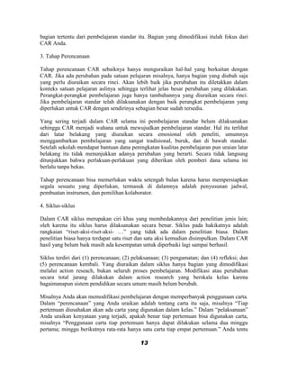 bagian tertentu dari pembelajaran standar itu. Bagian yang dimodifikasi itulah fokus dari
CAR Anda.

3. Tahap Perencanaan

Tahap perencanaan CAR sebaiknya hanya menguraikan hal-hal yang berkaitan dengan
CAR. Jika ada perubahan pada satuan pelajaran misalnya, hanya bagian yang diubah saja
yang perlu diuraikan secara rinci. Akan lebih baik jika perubahan itu diletakkan dalam
konteks satuan pelajaran aslinya sehingga terlihat jelas besar perubahan yang dilakukan.
Perangkat-perangkat pembelajaran juga hanya tambahannya yang diuraikan secara rinci.
Jika pembelajaran standar telah dilaksanakan dengan baik perangkat pembelajaran yang
diperlukan untuk CAR dengan sendirinya sebagian besar sudah tersedia.

Yang sering terjadi dalam CAR selama ini pembelajaran standar belum dilaksanakan
sehingga CAR menjadi wahana untuk mewujudkan pembelajaran standar. Hal itu terlihat
dari latar belakang yang diuraikan secara emosional oleh peneliti, umumnya
menggambarkan pembelajaran yang sangat tradisional, buruk, dan di bawah standar.
Setelah sekolah mendapat bantuan dana peningkatan kualitas pembelajaran pun uraian latar
belakang itu tidak menunjukkan adanya perubahan yang berarti. Secara tidak langsung
ditunjukkan bahwa perlakuan-perlakuan yang diberikan oleh pemberi dana selama ini
berlalu tanpa bekas.

Tahap perencanaan bisa memerlukan waktu setengah bulan karena harus mempersiapkan
segala sesuatu yang diperlukan, termasuk di dalamnya adalah penyusunan jadwal,
pembuatan instrumen, dan pemilihan kolaborator.

4. Siklus-siklus

Dalam CAR siklus merupakan ciri khas yang membedakannya dari penelitian jenis lain;
oleh karena itu siklus harus dilaksanakan secara benar. Siklus pada hakikatnya adalah
rangkaian “riset-aksi-riset-aksi- …” yang tidak ada dalam penelitian biasa. Dalam
penelitian biasa hanya terdapat satu riset dan satu aksi kemudian disimpulkan. Dalam CAR
hasil yang belum baik masih ada kesempatan untuk diperbaiki lagi sampai berhasil.

Siklus terdiri dari (1) perencanaan; (2) pelaksanaan; (3) pengamatan; dan (4) refleksi; dan
(5) perencanaan kembali. Yang diuraikan dalam siklus hanya bagian yang dimodifikasi
melalui action reseach, bukan seluruh proses pembelajaran. Modifikasi atau perubahan
secara total jarang dilakukan dalam action research yang berskala kelas karena
bagaimanapun sistem pendidikan secara umum masih belum berubah.

Misalnya Anda akan memodifikasi pembelajaran dengan memperbanyak penggunaan carta.
Dalam “perencanaan” yang Anda uraikan adalah tentang carta itu saja, misalnya “Tiap
pertemuan diusahakan akan ada carta yang digunakan dalam kelas.” Dalam “pelaksanaan”
Anda uraikan kenyataan yang terjadi, apakah benar tiap pertemuan bisa digunakan carta,
misalnya “Penggunaan carta tiap pertemuan hanya dapat dilakukan selama dua minggu
pertama; minggu berikutnya rata-rata hanya satu carta tiap empat pertemuan.” Anda tentu

                                           13
 