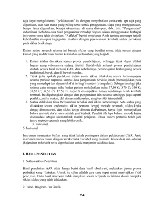 saja dapat mengelaborasi “pelaksanaan” itu dengan menyebutkan carta-carta apa saja yang
digunakan, saat-saat mana yang paling tepat untuk penggunaan, siapa yang menggunakan,
berapa lama digunakan, berapa ukurannya, di mana disimpan, dsb., dsb. “Pengamatan”
didominasi oleh data-data hasil pengukuran terhadap respons siswa, menggunakan berbagai
instrumen yang telah disiapkan. “Refleksi” berisi penjelasan Anda tentang mengapa terjadi
keberhasilan maupun kegagalan, diakhiri dengan perencanaan kembali untuk perlakuan
pada siklus berikutnya.

Dalam action reseach selama ini banyak siklus yang bersifat semu, tidak sesuai dengan
kaidah yang sudah baku. Inilah kelemahan-kelemahan yang terjadi.

  1. Dalam siklus diuraikan semua proses pembelajaran, sehingga tidak dapat dilihat
      bagian yang sebenarnya sedang diteliti. Seolah-olah seluruh proses pembelajaran
      diubah secara total melalui CAR, dan sebelumnya pembelajaran berlangsung secara
      tradisional, buruk, dan di bawah standar.
  2. Tidak jelas apakah perlakuan dalam suatu siklus dilakukan secara tarus-menerus
      selama periode terpentu, sampai data pengamatan bersifat jenuh (menunjukkan pola
      yang menedap) dan dipernleh d`ri berbag`i sumber (triangulasi). Sebagai analogi, jika
      selama catu minggu suhu badan pasien melufjukkan suhu 37,50 C; 370 C; 350 C;
      37,50 C; 37,50 C9 37,50 B; dapatl`h disimpulkan bahva condisinya telah kembali
      nmrmal, Itu digabungkan dengan data pengamatan lain selama seminggu juga seperti
      perilaku, nafsu makan, dal denyut nadi pasien, yang bersifat trianeulatif.
  3. Siklus dilakukan tidak berdasarkan refleksi dari siklus sebelumnya. Ada siklus yang
      dilakukan secara tendensius: siklus pertama dengaj metode ceramah, siklus kedta
      dengaj demonstrasi, dan siklus ketiga denean eksPerimen, hanya ilgin menunjukkan
      bahwa metode eks`erimen adalah yanf terbaik. Peneliti ifh lupa bahwa metode harus
      disesuaikal ddngan karakteristik materi pelajaran. Ultuk materi pertama boleh jadi
      justru metode ceramah yang lebih cocok.
        5. Instrumel
5. Instrumel

Instrumen merupakan bafian yang tidak kalah pentingnya dalam pelaksanaaj C@R. Jenic
instrumen harus resuai dengan karakteristik variabel xang diamati. Trianculasi dan saturasi
(kejenuhan )nforlasi) perlu diperhatikan untuk menjamin validitas data.


I. HASIL PENELITIAN

1. Sikhus-siklus Penelitian

Hasil penelatian AAR tidak hanya berisi data hashl obsdrvasi, melainkan justru proses
perbaikaj xang `ilakukan. Untuk itu sijlus adalah cara xane tepat untuk menyajikan h`shl
pene,itian. Data hasil observasi tidak dasajikan secara terpirah melainkan dalam konpeks
siklus-siklus yang telah dilakukan.

2. Tabel, Diagram, `an Grafik

                                           14
 